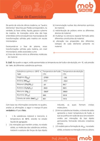 Do ponto de vista da ciência moderna, os “quatro
elementos” descritos por Platão correspondem, na
verdade, às fases sólida, líquida, gasosa e plasma
da matéria. As transições entre elas são hoje
entendidas como consequências macroscópicas de
transformações sofridas pela matéria em escala
microscópica.
Excetuando-se a fase de plasma, essas
transformações sofridas pela matéria, em nível
microscópico, estão associadas a uma
a) troca de átomos entre as diferentes moléculas
do material.
b) transmutação nuclear dos elementos químicos
do material.
c) redistribuição de prótons entre os diferentes
átomos do material.
d) mudança na estrutura espacial formada pelos
diferentes constituintes do material.
e) alteração nas proporções dos diferentes
isótopos de cada elemento presente no
material.
9. (Upf) No quadro a seguir, estão apresentadas as temperaturas de fusão e de ebulição, em C, sob pressão
de 1atm, de diferentes substâncias químicas.
Substância química a 25 C e
1atm
Temperatura de fusão
( C)
Temperatura de ebulição
( C)
Oxigênio 2(g)(O ) 218,8 183
Amônia 3(g)(NH ) 77,7 33,4
Metanol 3 ( )(CH OH ) 97 64,7
Acetona 3 6 ( )(C H O ) 94,6 56,5
Mercúrio ( )(Hg ) 38,87 356,9
Alumínio (s)(A ) 660 2519
Cloreto de sódio (s)(NaC ) 801 1413
Com base nas informações constantes no quadro,
analise as afirmações a seguir e marque V para
verdadeiro e F para falso.
( ) As substâncias metanol e mercúrio, à
temperatura de 60 C, estarão no estado
líquido de agregação.
( ) As interações que mantêm unidas, no estado
sólido, as moléculas das substâncias amônia,
metanol e acetona são forças do tipo dipolo
induzido, as quais formam cristais
moleculares.
( ) Entre as substâncias listadas, o cloreto de sódio
apresenta a maior temperatura de fusão, o
que se justifica em razão de seus íons estarem
unidos por interações do tipo dipolo
permanente, formando retículos cristalinos
iônicos.
( ) O modelo para a formação do (s)A , no estado
sólido, se baseia na interação entre os cátions
 