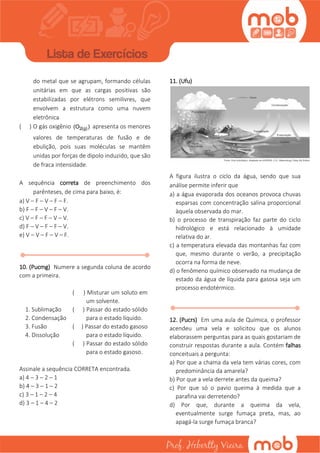 do metal que se agrupam, formando células
unitárias em que as cargas positivas são
estabilizadas por elétrons semilivres, que
envolvem a estrutura como uma nuvem
eletrônica
( ) O gás oxigênio 2(g)(O ) apresenta os menores
valores de temperaturas de fusão e de
ebulição, pois suas moléculas se mantêm
unidas por forças de dipolo induzido, que são
de fraca intensidade.
A sequência correta de preenchimento dos
parênteses, de cima para baixo, é:
a) V – F – V – F – F.
b) F – F – V – F – V.
c) V – F – F – V – V.
d) F – V – F – F – V.
e) V – V – F – V – F.
10. (Pucmg) Numere a segunda coluna de acordo
com a primeira.
1. Sublimação
2. Condensação
3. Fusão
4. Dissolução
( ) Misturar um soluto em
um solvente.
( ) Passar do estado sólido
para o estado líquido.
( ) Passar do estado gasoso
para o estado líquido.
( ) Passar do estado sólido
para o estado gasoso.
Assinale a sequência CORRETA encontrada.
a) 4 – 3 – 2 – 1
b) 4 – 3 – 1 – 2
c) 3 – 1 – 2 – 4
d) 3 – 1 – 4 – 2
11. (Ufu)
A figura ilustra o ciclo da água, sendo que sua
análise permite inferir que
a) a água evaporada dos oceanos provoca chuvas
esparsas com concentração salina proporcional
àquela observada do mar.
b) o processo de transpiração faz parte do ciclo
hidrológico e está relacionado à umidade
relativa do ar.
c) a temperatura elevada das montanhas faz com
que, mesmo durante o verão, a precipitação
ocorra na forma de neve.
d) o fenômeno químico observado na mudança de
estado da água de líquida para gasosa seja um
processo endotérmico.
12. (Pucrs) Em uma aula de Química, o professor
acendeu uma vela e solicitou que os alunos
elaborassem perguntas para as quais gostariam de
construir respostas durante a aula. Contém falhas
conceituais a pergunta:
a) Por que a chama da vela tem várias cores, com
predominância da amarela?
b) Por que a vela derrete antes da queima?
c) Por que só o pavio queima à medida que a
parafina vai derretendo?
d) Por que, durante a queima da vela,
eventualmente surge fumaça preta, mas, ao
apagá-la surge fumaça branca?
 