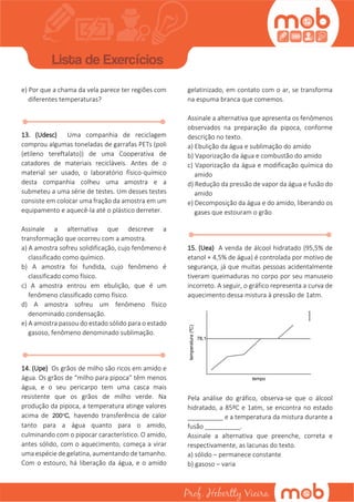 e) Por que a chama da vela parece ter regiões com
diferentes temperaturas?
13. (Udesc) Uma companhia de reciclagem
comprou algumas toneladas de garrafas PETs (poli
(etileno tereftalato)) de uma Cooperativa de
catadores de materiais recicláveis. Antes de o
material ser usado, o laboratório físico-químico
desta companhia colheu uma amostra e a
submeteu a uma série de testes. Um desses testes
consiste em colocar uma fração da amostra em um
equipamento e aquecê-la até o plástico derreter.
Assinale a alternativa que descreve a
transformação que ocorreu com a amostra.
a) A amostra sofreu solidificação, cujo fenômeno é
classificado como químico.
b) A amostra foi fundida, cujo fenômeno é
classificado como físico.
c) A amostra entrou em ebulição, que é um
fenômeno classificado como físico.
d) A amostra sofreu um fenômeno físico
denominado condensação.
e) A amostra passou do estado sólido para o estado
gasoso, fenômeno denominado sublimação.
14. (Upe) Os grãos de milho são ricos em amido e
água. Os grãos de “milho para pipoca” têm menos
água, e o seu pericarpo tem uma casca mais
resistente que os grãos de milho verde. Na
produção da pipoca, a temperatura atinge valores
acima de 200 C, havendo transferência de calor
tanto para a água quanto para o amido,
culminando com o pipocar característico. O amido,
antes sólido, com o aquecimento, começa a virar
uma espécie de gelatina, aumentando de tamanho.
Com o estouro, há liberação da água, e o amido
gelatinizado, em contato com o ar, se transforma
na espuma branca que comemos.
Assinale a alternativa que apresenta os fenômenos
observados na preparação da pipoca, conforme
descrição no texto.
a) Ebulição da água e sublimação do amido
b) Vaporização da água e combustão do amido
c) Vaporização da água e modificação química do
amido
d) Redução da pressão de vapor da água e fusão do
amido
e) Decomposição da água e do amido, liberando os
gases que estouram o grão
15. (Uea) A venda de álcool hidratado (95,5% de
etanol + 4,5% de água) é controlada por motivo de
segurança, já que muitas pessoas acidentalmente
tiveram queimaduras no corpo por seu manuseio
incorreto. A seguir, o gráfico representa a curva de
aquecimento dessa mistura à pressão de 1atm.
Pela análise do gráfico, observa-se que o álcool
hidratado, a 85ºC e 1atm, se encontra no estado
__________ e a temperatura da mistura durante a
fusão __________.
Assinale a alternativa que preenche, correta e
respectivamente, as lacunas do texto.
a) sólido – permanece constante
b) gasoso – varia
 
