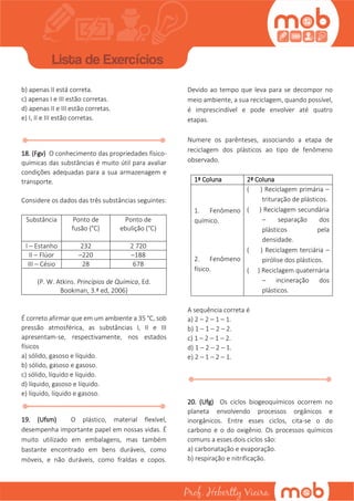 b) apenas II está correta.
c) apenas I e III estão corretas.
d) apenas II e III estão corretas.
e) I, II e III estão corretas.
18. (Fgv) O conhecimento das propriedades físico-
químicas das substâncias é muito útil para avaliar
condições adequadas para a sua armazenagem e
transporte.
Considere os dados das três substâncias seguintes:
Substância Ponto de
fusão (°C)
Ponto de
ebulição (°C)
I – Estanho 232 2 720
II – Flúor –220 –188
III – Césio 28 678
(P. W. Atkins. Princípios de Química, Ed.
Bookman, 3.ª ed, 2006)
É correto afirmar que em um ambiente a 35 °C, sob
pressão atmosférica, as substâncias I, II e III
apresentam-se, respectivamente, nos estados
físicos
a) sólido, gasoso e líquido.
b) sólido, gasoso e gasoso.
c) sólido, líquido e líquido.
d) líquido, gasoso e líquido.
e) líquido, líquido e gasoso.
19. (Ufsm) O plástico, material flexível,
desempenha importante papel em nossas vidas. É
muito utilizado em embalagens, mas também
bastante encontrado em bens duráveis, como
móveis, e não duráveis, como fraldas e copos.
Devido ao tempo que leva para se decompor no
meio ambiente, a sua reciclagem, quando possível,
é imprescindível e pode envolver até quatro
etapas.
Numere os parênteses, associando a etapa de
reciclagem dos plásticos ao tipo de fenômeno
observado.
1ª Coluna 2ª Coluna
1. Fenômeno
químico.
2. Fenômeno
físico.
( ) Reciclagem primária –
trituração de plásticos.
( ) Reciclagem secundária
– separação dos
plásticos pela
densidade.
( ) Reciclagem terciária –
pirólise dos plásticos.
( ) Reciclagem quaternária
– incineração dos
plásticos.
A sequência correta é
a) 2 – 2 – 1 – 1.
b) 1 – 1 – 2 – 2.
c) 1 – 2 – 1 – 2.
d) 1 – 2 – 2 – 1.
e) 2 – 1 – 2 – 1.
20. (Ufg) Os ciclos biogeoquímicos ocorrem no
planeta envolvendo processos orgânicos e
inorgânicos. Entre esses ciclos, cita-se o do
carbono e o do oxigênio. Os processos químicos
comuns a esses dois ciclos são:
a) carbonatação e evaporação.
b) respiração e nitrificação.
 