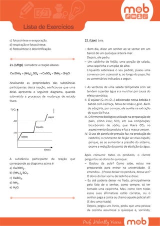 c) fotossíntese e evaporação.
d) respiração e fotossíntese.
e) fotossíntese e desnitrificação.
21. (Ufrgs) Considere a reação abaixo.
   2 4 4 4 3 22
Ca OH NH SO CaSO 2NH 2H O   
Analisando as propriedades das substâncias
participantes dessa reação, verificou-se que uma
delas apresenta o seguinte diagrama, quando
submetida a processos de mudanças de estado
físico.
A substância participante da reação que
corresponde ao diagrama acima é
a)  2Ca OH .
b)  4 42
NH SO .
c) 4CaSO .
d) 3NH .
e) 2H O.
22. (Upe) Leia.
– Bom dia, disse um senhor ao se sentar em um
banco de um quiosque à beira-mar.
Depois, ele pediu:
– Um caldinho de feijão, uma porção de salada,
uma caipirinha e um pão de alho.
Enquanto saboreava o seu pedido, puxou uma
conversa com o pessoal e, ao longo do papo, fez
os comentários indicados a seguir:
I. As verduras de uma salada temperada com sal
tendem a perder água e a murchar por causa do
efeito osmótico.
II. O açúcar (C12H22O11) adicionado nessa bebida é
batido com cachaça, fatias de limão e gelo. Além
de adoçá-la, por osmose, ele auxilia na extração
do suco da fruta.
III. O fermento biológico utilizado na preparação de
pães, como esse, tem, em sua composição,
bicarbonato de sódio, que libera CO2 no
aquecimento do produto e faz a massa crescer.
IV. O uso de panela de pressão faz, na produção do
caldinho, o cozimento do feijão ser mais rápido,
porque, ao se aumentar a pressão do sistema,
ocorre a redução do ponto de ebulição da água.
Após consumir todos os produtos, o cliente
perguntou ao dono do quiosque:
– Gostou da aula? Como sabe, estou me
preparando para entrar na universidade. (E
emendou...) Posso deixar no pendura, dessa vez?
O dono do bar sorriu de ladinho e disse:
– Eu até poderia deixar no fiado, principalmente
pelo fato de o senhor, como sempre, só ter
tomado uma caipirinha. Mas, como nem todas
essas suas afirmativas estão corretas, ou o
senhor paga a conta ou chamo aquele policial ali!
(E deu uma risada)
Depois, pegou uns livros, pediu que uma pessoa
da cozinha assumisse o quiosque e, sorrindo,
 