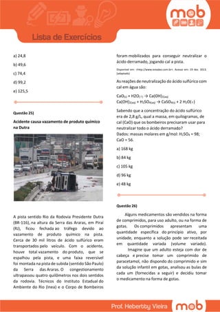 a) 24,8
b) 49,6
c) 74,4
d) 99,2
e) 125,5
Questão 25)
Acidente causa vazamento de produto químico
na Dutra
A pista sentido Rio da Rodovia Presidente Dutra
(BR-116), na altura da Serra das Araras, em Piraí
(RJ), ficou fechada ao tráfego devido ao
vazamento de produto químico na pista.
Cerca de 30 mil litros de ácido sulfúrico eram
transportados pelo veículo. Com o acidente,
houve total vazamento do produto, que se
espalhou pela pista, e uma faixa reversível
foi montada na pista de subida (sentido São Paulo)
da Serra das Araras. O congestionamento
ultrapassou quatro quilômetros nos dois sentidos
da rodovia. Técnicos do Instituto Estadual do
Ambiente do Rio (Inea) e o Corpo de Bombeiros
foram mobilizados para conseguir neutralizar o
ácido derramado, jogando cal a pista.
Disponível em: <http://www.estadao.com.br>. Acesso em: 19 dez. 2013.
(adaptado)
As reações de neutralização do ácido sulfúrico com
cal em água são:
CaO(s) + H2O( ) → Ca(OH)2(aq)
Ca(OH)2(aq) + H2SO4(aq) → CaSO4(s) + 2 H2O( )
Sabendo que a concentração do ácido sulfúrico
era de 2,8 g/L, qual a massa, em quilogramas, de
cal (CaO) que os bombeiros precisaram usar para
neutralizar todo o ácido derramado?
Dados: massas molares em g/mol: H2SO4 = 98;
CaO = 56.
a) 168 kg
b) 84 kg
c) 105 kg
d) 96 kg
e) 48 kg
Questão 26)
Alguns medicamentos são vendidos na forma
de comprimidos, para uso adulto, ou na forma de
gotas. Os comprimidos apresentam uma
quantidade específica do princípio ativo, por
unidade, enquanto a solução pode ser receitada
em quantidade variada (volume variado).
Imagine que um adulto esteja com dor de
cabeça e precise tomar um comprimido de
paracetamol, não dispondo do comprimido e sim
da solução infantil em gotas, analisou as bulas de
cada um (fornecidas a seguir) e decidiu tomar
o medicamento na forma de gotas.
 