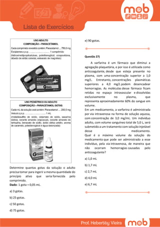 Determine quantas gotas da solução o adulto
precisa tomar para ingerir a mesma quantidade do
princípio ativo que seria fornecida pelo
comprimido.
Dado: 1 gota = 0,05 mL.
a) 3 gotas.
b) 25 gotas.
c) 50 gotas.
d) 75 gotas.
e) 90 gotas.
Questão 27)
A varfarina é um fármaco que diminui a
agregação plaquetária, e por isso é utilizada como
anticoagulante, desde que esteja presente no
plasma, com uma concentração superior a 1,0
mg/L. Entretanto, concentrações plasmáticas
superiores a 4,0 mg/L podem desencadear
hemorragias. As moléculas desse fármaco ficam
retidas no espaço intravascular e dissolvidas
exclusivamente no plasma, que
representa aproximadamente 60% do sangue em
volume.
Em um medicamento, a varfarina é administrada
por via intravenosa na forma de solução aquosa,
com concentração de 3,0 mg/mL. Um indivíduo
adulto, com volume sanguíneo total de 5,0 L, será
submetido a um tratamento com solução injetável
desse medicamento.
Qual é o máximo volume da solução do
medicamento que pode ser administrado a esse
indivíduo, pela via intravenosa, de maneira que
não ocorram hemorragias causadas pelo
anticoagulante?
a) 1,0 mL
b) 1,7 mL
c) 2,7 mL
d) 4,0 mL
e) 6,7 mL
 