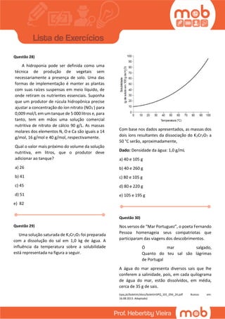 Questão 28)
A hidroponia pode ser definida como uma
técnica de produção de vegetais sem
necessariamente a presença de solo. Uma das
formas de implementação é manter as plantas
com suas raízes suspensas em meio líquido, de
onde retiram os nutrientes essenciais. Suponha
que um produtor de rúcula hidropônica precise
ajustar a concentração do íon nitrato (NO3
-) para
0,009 mol/L em um tanque de 5 000 litros e, para
tanto, tem em mãos uma solução comercial
nutritiva de nitrato de cálcio 90 g/L. As massas
molares dos elementos N, O e Ca são iguais a 14
g/mol, 16 g/mol e 40 g/mol, respectivamente.
Qual o valor mais próximo do volume da solução
nutritiva, em litros, que o produtor deve
adicionar ao tanque?
a) 26
b) 41
c) 45
d) 51
e) 82
Questão 29)
Uma solução saturada de K2Cr2O7 foi preparada
com a dissolução do sal em 1,0 kg de água. A
influência da temperatura sobre a solubilidade
está representada na figura a seguir.
Com base nos dados apresentados, as massas dos
dois íons resultantes da dissociação do K2Cr2O7 a
50 °C serão, aproximadamente,
Dado: Densidade da água: 1,0 g/mL
a) 40 e 105 g
b) 40 e 260 g
c) 80 e 105 g
d) 80 e 220 g
e) 105 e 195 g
Questão 30)
Nos versos de “Mar Portuguez”, o poeta Fernando
Pessoa homenageia seus compatriotas que
participaram das viagens dos descobrimentos.
Ó mar salgado,
Quanto do teu sal são lágrimas
de Portugal
A água do mar apresenta diversos sais que lhe
conferem a salinidade, pois, em cada quilograma
de água do mar, estão dissolvidos, em média,
cerca de 35 g de sais.
(spq.pt/boletim/docs/boletimSPQ_101_056_24.pdf Acesso em:
16.08.2013. Adaptado)
 