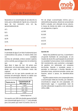 Baseando-se na concentração de sais descrita no
texto, para a obtenção de 1 kg de sais, a massa de
água do mar necessária será, em kg,
aproximadamente de
a) 1.
b) 5.
c) 20.
d) 29.
e) 35.
Questão 31)
A salinidade da água é um fator fundamental para
a sobrevivência dos peixes. A maioria deles vive
em condições
restritas de salinidade, embora existam espécies
como o salmão, que consegue viver em ambientes
que vão da
água doce à água do mar. Há peixes que
sobrevivem em concentrações salinas adversas,
desde que estas não se afastem muito das
originais.
Considere um rio que tenha passado por um
processo de salinização. Observe na tabela suas
faixas de concentração de cloreto de sódio.
*isotônica à água do mar
Um aquário com 100 L de solução aquosa de NaCℓ
com concentração igual a 2,1 g . L–1, será utilizado
para criar peixes que vivem no trecho Z do rio. A
fim de atingir a concentração mínima para a
sobrevivência dos peixes, deverá ser acrescentado
NaCR à solução, sem alteração de seu volume.
A massa de cloreto de sódio a ser adicionada,
em quilogramas, é igual a:
a) 2,40
b) 3,30
c) 3,51
d) 3,72
e) 2,20
Questão 32)
Apesar dos problemas que traz, o automóvel é
um grande facilitador de comunicação. Já em
meados do século XX, a participação do automóvel
na sociedade humana estava muito estabelecida.
Até recentemente, para aumentar a octanagem
da gasolina era adicionado um composto
de chumbo. Quando a sociedade passou a
perceber os males que o chumbo liberado na
atmosfera trazia, ocorreram pressões sociais que
levaram, pouco a pouco, ao abandono desse
aditivo.
O gráfico abaixo mostra uma comparação entre
a concentração média de chumbo, por indivíduo,
encontrada no sangue de uma população, em
determinado lugar. E a quantidade total de
chumbo adicionado na gasolina entre os anos de
1976 e 1980.
 