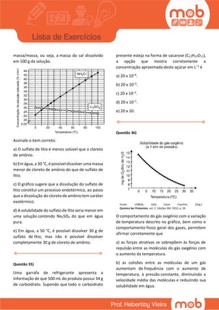 massa/massa, ou seja, a massa do sal dissolvido
em 100 g da solução.
Assinale o item correto:
a) O sulfato de lítio é menos solúvel que o cloreto
de amônio.
b) Em água, a 30 °C, é possível dissolver uma massa
menor de cloreto de amônio do que de sulfato de
lítio.
c) O gráfico sugere que a dissolução do sulfato de
lítio constitui um processo endotérmico, ao passo
que a dissolução do cloreto de amônio tem caráter
exotérmico.
d) A solubilidade do sulfato de lítio seria menor em
uma solução contendo Na2SO4 do que em água
pura.
e) Em água, a 50 °C, é possível dissolver 30 g de
sulfato de lítio, mas não é possível dissolver
completamente 30 g de cloreto de amônio.
Questão 35)
Uma garrafa de refrigerante apresenta a
informação de que 500 mL do produto possui 34 g
de carboidrato. Supondo que todo o carboidrato
presente esteja na forma de sacarose (C12H22O11),
a opção que mostra corretamente a
concentração aproximada deste açúcar em L–1 é
a) 20 x 10–4.
b) 20 x 10–3.
c) 20 x 10–2.
d) 20 x 10–1.
e) 20 x 10.
Questão 36)
Fonte: LISBOA, Júlio Cezar Foschini. (Org.)
Química Ser Protanista, vol. 2. Edições SM: 2010, p. 39.
O comportamento do gás oxigênio com a variação
de temperatura descrito no gráfico, bem como o
comportamento físico geral dos gases, permitem
afirmar corretamente que
a) as forças atrativas se sobrepõem às forças de
repulsão entre as moléculas do gás oxigênio com
o aumento da temperatura.
b) as colisões entre as moléculas de um gás
aumentam de frequência com o aumento de
temperatura, à pressão constante, diminuindo a
velocidade média das moléculas e reduzindo sua
solubilidade em água.
 