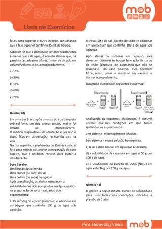 fases, uma superior e outra inferior, constatando
que a fase superior continha 35 mL de líquido.
Sabendo-se que a densidade dos hidrocarbonetos
é menor que a da água, é correto afirmar que, na
gasolina testada pelo aluno, o teor de álcool, em
volume/volume, é de, aproximadamente,
a) 15%.
b) 30%.
c) 35%.
d) 60%.
e) 70%.
Questão 40)
Em uma das Etecs, após uma partida de basquete
sob sol forte, um dos alunos passou mal e foi
levado ao prontosocorro.
O médico diagnosticou desidratação e por isso o
aluno ficou em observação, recebendo soro na
veia.
No dia seguinte, a professora de Química usou o
fato para ensinar aos alunos a preparação do soro
caseiro, que é um bom recurso para evitar a
desidratação.
Soro Caseiro
Um litro de água fervida
Uma colher (de café) de sal
Uma colher (de sopa) de açúcar
Após a explicação, os alunos estudaram a
solubilidade dos dois compostos em água, usados
na preparação do soro, realizando dois
experimentos:
I. Pesar 50 g de açúcar (sacarose) e adicionar em
um béquer que continha 100 g de água sob
agitação.
II. Pesar 50 g de sal (cloreto de sódio) e adicionar
em um béquer que continha 100 g de água sob
agitação.
Após deixar os sistemas em repouso, eles
deveriam observar se houve formação de corpo
de chão (depósito de substância que não se
dissolveu). Em caso positivo, eles deveriam
filtrar, secar, pesar o material em excesso e
ilustrar o procedimento.
Um grupo elaborou os seguintes esquemas:
Analisando os esquemas elaborados, é possível
afirmar que, nas condições em que foram
realizados os experimentos
a) o sistema I é homogêneo e bifásico.
b) o sistema II é uma solução homogênea.
c) o sal é mais solúvel em água que a sacarose.
d) a solubilidade da sacarose em água é 50 g por
100 g de água.
e) a solubilidade do cloreto de sódio (NaC ) em
água é de 36 g por 100 g de água.
Questão 41)
O gráfico a seguir mostra curvas de solubilidade
para substâncias nas condições indicadas e
pressão de 1 atm.
 