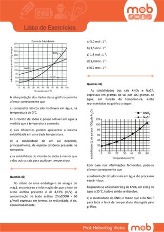 A interpretação dos dados desse gráfi co permite
afirmar corretamente que
a) compostos iônicos são insolúveis em água, na
temperatura de 0°C.
b) o cloreto de sódio é pouco solúvel em água à
medida que a temperatura aumenta.
c) sais diferentes podem apresentar a mesma
solubilidade em uma dada temperatura.
d) a solubilidade de um sal depende,
principalmente, da espécie catiônica presente no
composto.
e) a solubilidade do cloreto de sódio é menor que
a dos outros sais para qualquer temperatura.
Questão 42)
No rótulo de uma embalagem de vinagre de
maçã, encontra-se a informação de que o teor de
ácido acético presente é de 4,15% (m/v). A
concentração de ácido acético (CH3COOH = 60
g/mol) expressa em termos de molaridade, é de,
aproximadamente,
a) 5,0 mol . L–1.
b) 3,5 mol . L–1.
c) 1,4 mol . L–1.
d) 1,0 mol . L–1.
e) 0,7 mol . L–1.
Questão 43)
As solubilidades dos sais KNO3 e NaC ,
expressas em gramas do sal por 100 gramas de
água, em função da temperatura, estão
representadas no gráfico a seguir.
Com base nas informações fornecidas, pode-se
afirmar corretamente que
a) a dissolução dos dois sais em água são processos
exotérmicos.
b) quando se adicionam 50 g de KNO3 em 100 g de
água a 25°C, todo o sólido se dissolve.
c) a solubilidade do KNO3 é maior que a do NaC
para toda a faixa de temperatura abrangida pelo
gráfico.
 