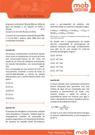 d) quando se dissolvem 90 g de KNO3 em 100 g de
água em ebulição e, em seguida, se resfria a
solução a 20°C,
recupera-se cerca de 30 g do sal sólido.
e) a partir de uma amostra contendo 95 g de KNO3
e 5 g de NaC , pode-se obter KNO3 puro por
cristalização fracionada.
Questão 44)
Um químico, ao desenvolver um perfume, decidiu
incluir entre os componentes um aroma de frutas
com concentração máxima de 10–4 mol/L. Ele
dispõe de um frasco da substância aromatizante,
em solução hidroalcoólica, com concentração de
0,01 mol/L.
Para a preparação de uma amostra de 0,50 L do
novo perfume, contendo o aroma de frutas na
concentração desejada, o volume da solução
hidroalcoólica que o químico deverá utilizar será
igual a
a) 5,0 mL.
b) 2,0 mL.
c) 0,50 mL.
d) 1,0 mL.
e) 0,20 mL.
Questão 45)
O peróxido de hidrogênio é comumente utilizado
como antisséptico e alvejante. Também pode ser
empregado em trabalhos de restauração de
quadros enegrecidos e no clareamento de dentes.
Na presença de soluções ácidas de oxidantes,
como o permanganato de potássio, este
óxido decompõe-se, conforme a equação a seguir:
5 H2O2(aq) + 2 KMnO4(aq) + 3 H2SO4(aq) 5 O2(g) + 2
MnSO4(aq) + K2SO4(aq) + 8 H2O( )
ROCHA-FILHO. R. C. R.; SILVA, R. R. Introdução aos Cálculos da Química. São
Paulo: McGraw-Hill, 1992.
De acordo com a estequiometria da reação
descrita, a quantidade de permanganato de
potássio necessária para reagir completamente
com 20,0 mL de uma solução 0,1 mol/L de
peróxido de hidrogênio é igual a
a) 2,0 . 100 mol.
b) 2,0 . 10–3 mol.
c) 8,0 . 10–1 mol.
d) 8,0 . 10–4 mol.
e) 5,0 . 10–3 mol.
Questão 46)
O álcool utilizado como combustível automotivo
(etanol hidratado) deve apresentar uma taxa
máxima de água em sua composição para não
prejudicar o funcionamento do motor. Uma
maneira simples e rápida de estimar a
quantidade de etanol em misturas com água é
medir a densidade da mistura. O gráfico mostra a
variação da densidade da mistura
em que me e ma são as massas de etanol e de água
na mistura, respectivamente, a uma temperatura
de 20 °C.
 