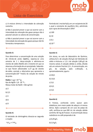c) A mistura diminui a intensidade da coloração
castanha.
d) Não é possível prever o que vai ocorrer com a
intensidade da coloração dos gases porque não é
possível calcular os valores de concentração.
e) Não é possível prever o que vai ocorrer com a
intensidade da coloração dos gases porque não foi
fornecida a temperatura.
Questão 3)
Para determinar a concentração de uma solução
de nitrato de prata (AgNO₃), separou-se uma
amostra de 1 L dessa solução e adicionou-se
cloreto de sódio (NaCℓ) até o instante em que se
observou a formação de um precipitado. Sabendo-
se que foram adicionados 1,17 μg de cloreto
de sódio, assinale a alternativa que apresenta a
concentração (10 ̄ ³ mol/L) da solução de nitrato
de prata.
Dados: 1 μg = 10 ̄ ⁶ g;
Kps do AgCℓ= 1,8 · 10 ̄ ¹º ;
Massa molar do NaCℓ = 58,5 g/mol.
a) 2
b) 2,5
c) 3
d) 6
e) 9
Questão 4)
O tetróxido de dinitrogênio dissocia-se segundo
a reação:
Partindo de 1 mol de N₂O₄ em um recipiente de 20
L, qual a constante de equilíbrio (Kc), admitindo
que o grau de dissociação é 20%?
a) 100
b) 10
c) 0,1
d) 10⁻²
Questão 5)
Um aluno, na aula de laboratório de Química,
utilizou 0,2 L de solução 24,0 g/L de hidróxido de
sódio e misturou a 1,3 L de solução 2,08 g/L de
mesmo soluto. A solução obtida é, então, diluída
até um volume final de 2,5 L. A concentração, em
g/L, da solução, após a diluição, é,
aproximadamente, igual a
a) 26,0.
b) 13,0.
c) 5,0.
d) 4,0.
e) 3,0.
Questão 6)
A frutose, conhecida como açúcar para
diabéticos, tem maior poder de adoçar e é menos
densa. Após o preparo de um suco da polpa do
café, verificou-se que 200 mL da solução obtida
continha 58 mg de frutose. A concentração dessa
substância no café preparado é de
a) 0,29 g/L.
b) 2,9 g/L.
 