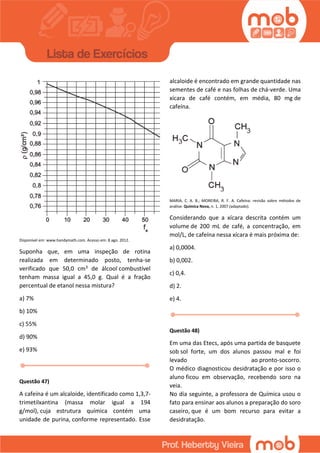 Disponível em: www.handymath.com. Acesso em: 8 ago. 2012.
Suponha que, em uma inspeção de rotina
realizada em determinado posto, tenha-se
verificado que 50,0 cm3 de álcool combustível
tenham massa igual a 45,0 g. Qual é a fração
percentual de etanol nessa mistura?
a) 7%
b) 10%
c) 55%
d) 90%
e) 93%
Questão 47)
A cafeína é um alcaloide, identificado como 1,3,7-
trimetilxantina (massa molar igual a 194
g/mol), cuja estrutura química contém uma
unidade de purina, conforme representado. Esse
alcaloide é encontrado em grande quantidade nas
sementes de café e nas folhas de chá-verde. Uma
xícara de café contém, em média, 80 mg de
cafeína.
MARIA, C. A. B.; MOREIRA, R. F. A. Cafeína: revisão sobre métodos de
análise. Química Nova, n. 1, 2007 (adaptado).
Considerando que a xícara descrita contém um
volume de 200 mL de café, a concentração, em
mol/L, de cafeína nessa xícara é mais próxima de:
a) 0,0004.
b) 0,002.
c) 0,4.
d) 2.
e) 4.
Questão 48)
Em uma das Etecs, após uma partida de basquete
sob sol forte, um dos alunos passou mal e foi
levado ao pronto-socorro.
O médico diagnosticou desidratação e por isso o
aluno ficou em observação, recebendo soro na
veia.
No dia seguinte, a professora de Química usou o
fato para ensinar aos alunos a preparação do soro
caseiro, que é um bom recurso para evitar a
desidratação.
 