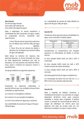 Soro Caseiro
Um litro de água fervida
Uma colher (de café) de sal
Uma colher (de sopa) de açúcar
Após a explicação, os alunos estudaram a
solubilidade dos dois compostos em água, usados
na preparação do soro, realizando dois
experimentos:
I. Pesar 50 g de açúcar (sacarose) e adicionar
em um béquer que continha 100 g de água
sob agitação.
II. Pesar 50 g de sal (cloreto de sódio) e
adicionar em um béquer que continha 100 g
de água sob agitação.
Após deixar os sistemas em repouso, eles
deveriam observar se houve formação de corpo
de chão (depósito de substância que não se
dissolveu). Em caso positivo, eles deveriam filtrar,
secar, pesar o material em excesso e ilustrar o
procedimento.
Um grupo elaborou os seguintes esquemas:
Analisando os esquemas elaborados, é
possível afirmar que, nas condições em que foram
realizados os experimentos,
a) o sistema I é homogêneo e bifásico.
b) o sistema II é uma solução homogênea.
c) o sal é mais solúvel em água que a sacarose.
d) a solubilidade da sacarose em água é 50 g por
100 g de água.
e) a solubilidade do cloreto de sódio (NaCℓ) em
água é de 36 g por 100 g de água.
Questão 49)
O óxido de cálcio apresenta baixa solubilidade em
água, como mostrado na tabela abaixo:
Considerando as características das soluções
aquosas e as informações da tabela, é correto
afirmar:
a) Uma solução 0,023 mol/L de CaO a 10°C é
insaturada.
b) Uma solução 0,023 mol/L de CaO a 10°C
contém excesso de soluto dissolvido.
c) Uma solução 0,013 mol/L de CaO a 80°C é
saturada.
d) A dissolução de CaO em água é endotérmica.
e) A dissolução de 0,013 mol de CaO em 1 L, a
80°C, forma uma solução supersaturada.
Questão 50)
Após a ingestão de bebidas alcoólicas, o
metabolismo do álcool e sua presença no sangue
dependem de fatores como peso corporal,
condições e tempo após a ingestão. O gráfico
mostra a variação da concentração de álcool no
sangue de indivíduos de mesmo peso que
beberam três latas de cerveja cada um, em
diferentes condições: em jejum e após o jantar.
 