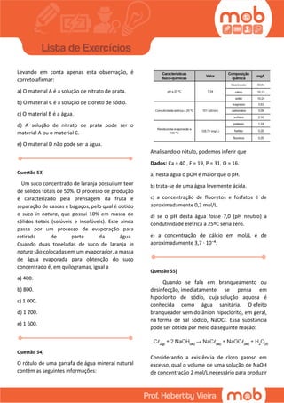 Levando em conta apenas esta observação, é
correto afirmar:
a) O material A é a solução de nitrato de prata.
b) O material C é a solução de cloreto de sódio.
c) O material B é a água.
d) A solução de nitrato de prata pode ser o
material A ou o material C.
e) O material D não pode ser a água.
Questão 53)
Um suco concentrado de laranja possui um teor
de sólidos totais de 50%. O processo de produção
é caracterizado pela prensagem da fruta e
separação de cascas e bagaços, pelo qual é obtido
o suco in natura, que possui 10% em massa de
sólidos totais (solúveis e insolúveis). Este ainda
passa por um processo de evaporação para
retirada de parte da água.
Quando duas toneladas de suco de laranja in
natura são colocadas em um evaporador, a massa
de água evaporada para obtenção do suco
concentrado é, em quilogramas, igual a
a) 400.
b) 800.
c) 1 000.
d) 1 200.
e) 1 600.
Questão 54)
O rótulo de uma garrafa de água mineral natural
contém as seguintes informações:
Analisando o rótulo, podemos inferir que
Dados: Ca = 40 , F = 19, P = 31, O = 16.
a) nesta água o pOH é maior que o pH.
b) trata-se de uma água levemente ácida.
c) a concentração de fluoretos e fosfatos é de
aproximadamente 0,2 mol/L.
d) se o pH desta água fosse 7,0 (pH neutro) a
condutividade elétrica a 25ºC seria zero.
e) a concentração de cálcio em mol/L é de
aproximadamente 3,7 · 10⁻⁴.
Questão 55)
Quando se fala em branqueamento ou
desinfecção, imediatamente se pensa em
hipoclorito de sódio, cuja solução aquosa é
conhecida como água sanitária. O efeito
branqueador vem do ânion hipoclorito, em geral,
na forma de sal sódico, NaOCl. Essa substância
pode ser obtida por meio da seguinte reação:
Considerando a existência de cloro gasoso em
excesso, qual o volume de uma solução de NaOH
de concentração 2 mol/L necessário para produzir
 