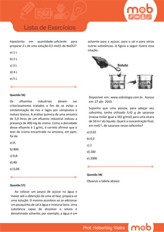 hipoclorito em quantidade suficiente para
preparar 2 L de uma solução 0,5 mol/L de NaOCl?
a) 1 L
b) 2 L
c) 3 L
d) 4 L
e) 5 L
Questão 56)
Os efluentes industriais devem ser
criteriosamente tratados a fim de se evitar a
contaminação de rios e lagos por compostos e
metais tóxicos. A análise química de uma amostra
de 5,0 litros de um efluente industrial indicou a
presença de 400 mg de cromo. Como a densidade
desse efluente é 1 g/mL, é correto afirmar que o
teor de cromo encontrado na amostra, em ppm,
foi de
a) 8.
b) 800.
c) 0,8.
d) 80.
e) 0,08.
Questão 57)
Ao colocar um pouco de açúcar na água e
mexer até a obtenção de uma só fase, prepara-se
uma solução. O mesmo acontece ao se adicionar
um pouquinho de sal à água e misturar bera. Uma
substância capaz de dissolver o soluto é
denominada solvente; por exemplo, a água é um
solvente para o açúcar, para o sal e para várias
outras substâncias. A figura a seguir ilustra essa
citação.
Disponível em: www.sobiologia.com.br. Acesso
em: 27 abr. 2010.
Suponha que uma pessoa, para adoçar seu
cafezinho, tenha utilizado 3,42 g de sacarose
(massa molar igual a 342 g/mol) para uma xícara
de 50 m do líquido. Qual é a concentração final,
em mol/ , de sacarose nesse cafezinho?
a) 0,02
b) 0,2
c) 2
d) 200
e) 2000
Questão 58)
Observe a tabela abaixo:
 