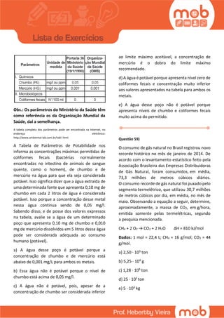 Obs.: Os parâmetros do Ministério da Saúde têm
como referência os da Organização Mundial da
Saúde, daí a semelhança.
A tabela completa dos parâmetros pode ser encontrada na Internet, no
endereço eletrônico:
http://www.ambiental-lab.com.br/tabl. html
A Tabela de Parâmetros de Potabilidade nos
informa as concentrações máximas permitidas de
coliformes fecais (bactérias normalmente
encontradas no intestino de animais de sangue
quente, como o homem), de chumbo e de
mercúrio na água para que ela seja considerada
potável. Isso significa dizer que a água extraída de
uma determinada fonte que apresenta 0,10 mg de
chumbo em cada 2 litros de água é considerada
potável. Isso porque a concentração desse metal
nessa água continua sendo de 0,05 mg/l.
Sabendo disso, e de posse dos valores expressos
na tabela, avalie se a água de um determinado
poço que apresenta 0,10 mg de chumbo e 0,010
mg de mercúrio dissolvidos em 5 litros dessa água
pode ser considerada adequada ao consumo
humano (potável).
a) A água desse poço é potável porque a
concentração de chumbo e de mercúrio está
abaixo de 0,001 mg/L para ambos os metais.
b) Essa água não é potável porque o nível de
chumbo está acima de 0,05 mg/l.
c) A água não é potável, pois, apesar de a
concentração de chumbo ser considerada inferior
ao limite máximo aceitável, a concentração de
mercúrio é o dobro do limite máximo
recomendado.
d) A água é potável porque apresenta nível zero de
coliformes fecais e concentração muito inferior
aos valores apresentados na tabela para ambos os
metais.
e) A água desse poço não é potável porque
apresenta níveis de chumbo e coliformes fecais
muito acima do permitido.
Questão 59)
O consumo de gás natural no Brasil registrou novo
recorde histórico no mês de janeiro de 2014. De
acordo com o levantamento estatístico feito pela
Associação Brasileira das Empresas Distribuidoras
de Gás Natural, foram consumidos, em média,
73,3 milhões de metros cúbicos diários.
O consumo recorde de gás natural foi puxado pelo
segmento termelétrico, que utilizou 30,7 milhões
de metros cúbicos por dia, em média, no mês de
maio. Observando a equação a seguir, determine,
aproximadamente, a massa de CO2, em g/hora,
emitida somente pelas termelétricas, segundo
a pesquisa mencionada.
CH4 + 2 O2 → CO2 + 2 H2O ΔH = 810 kJ/mol
Dados: 1 mol = 22,4 L; CH4 = 16 g/mol; CO2 = 44
g/mol.
a) 2,50 · 103 ton
b) 5,25 · 104 g
c) 1,28 · 109 ton
d) 25 · 103 ton
e) 5 · 103 kg
 