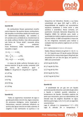 Questão 60)
Os combustíveis fósseis apresentam enxofre
como impureza. Na queima desses combustíveis,
são lançados na atmosfera óxidos de enxofre que,
em determinadas condições, são oxidados e,
em contato com a umidade do ar, transformam-se
em ácido sulfúrico (H2SO4). Este último precipita
sob forma de “chuva ácida”, causando sérios
danos ao meio ambiente.
Esses fenômenos estão representados pelas
equações a seguir.
A massa de ácido sulfúrico formada com a
queima total de 15 kg de carvão, contendo 3,2%
em massa de enxofre, é igual a
Dados: S = 32 g/mol; O = 16 g/mol; H = 1 g/mol.
a) 1,47 kg.
b) 2,94 kg.
c) 4,7 kg.
d) 0,735 kg.
e) 1,32 kg.
Questão 61)
Todos os organismos necessitam de água e
grande parte deles vive em rios, lagos e oceanos.
Os processos biológicos, como respiração e
fotossintese, exercem profunda influência na
química das águas naturais em todo o planeta. O
oxigênio é ator dominante na química e na
bioquímica da hidrosfera. Devido a sua baixa
solubilidade em água (9,0 mg/f a 20°C) a
disponibilidade de oxigênio nos ecossistemas
aquáticos estabelece o limite entre a vida
aeróbica e anaeróbica. Nesse contexto, um
parâmetro chamado Demanda Bioquímica de
Oxigênio (DBO) foi definido para medir a
quantidade de matéria orgânica presente em um
sistema hídrico. A DBO corresponde á massa de
O2 em miligramas necessária para realizar a
oxidação total do carbono orgânico em um litro
de água.
BAIRD, C. Quimica Ambiental. Ed. Bookmam, 2005 (adaptado).
Dados: Massas molares em g/mol: C = 12; H = 1;
O = 16. Suponha que 10 mg de açúcar (fórmula
mínima CH2O e massa molar igual a 30 g/mol) são
dissolvidos em um litro de água; em quanto a
DBO será aumentada?
a) 0,4 mg de O2/litro
b) 1,7 mg de O2/ litro
c) 2,7 mg de O2/ litro
d) 9,4 mg de O2/ litro
e) 10,7 mg de O2/ litro
Questão 62)
A solubilidade de um gás em um líquido
aumenta quando elevamos a pressão do gás sobre
o líquido e também quando reduzimos a
temperatura do líquido. Considere espécies de
peixe que necessitam, para sua sobrevivência, de
elevada taxa de oxigênio dissolvido na água.
Admita quatro lagos, A, B, C e D, com as seguintes
características:
Lago A: altitude H e temperatura T (T > 0°C)
Lago B: altitude 2H e temperatura T
 