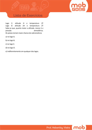 Lago C: altitude H e temperatura 2T
Lago D: altitude 2H e temperatura 2T
Sabe-se que, quanto maior a altitude, menor é a
pressão atmosférica.
Os peixes teriam maior chance de sobrevivência
a) no lago A.
b) no lago B.
c) no lago C.
d) no lago D.
e) indiferentemente em qualquer dos lagos.
 