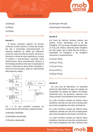 c) 0,029 g/L.
d) 290 g/L.
e) 0,58 g/L.
Questão 7)
O etanol, composto orgânico de fórmula
molecular C2H5OH, pertence à classe dos alcoóis.
Ele não é encontrado espontaneamente na
natureza, podendo ser obtido por diferentes
processos a partir de diversas fontes. No Brasil, a
biomassa é a fonte de maior significância, na qual
se destaca a cana-de-açúcar (sacarose) como
matéria-prima. Nesse procedimento, utiliza-se a
fermentação alcoólica como base na produção de
etanol. A obtenção do álcool etílico hidratado, a
partir da cana-de-açúcar, pode ser representada
pelo esquema a seguir.
Em I e IV, que envolvem processos de
fracionamento, são realizadas, respectivamente:
a) filtração e destilação.
b) destilação e decantação.
c) filtração e decantação.
d) destilação e filtração.
e) decantação e decantação.
Questão 8)
Um aluno de Química resolveu produzir gás
amônia. Foram adicionados 4,5 g de gás
hidrogênio a 31,5 g de gás nitrogênio originando-
se 25,5 g de amônia, sobrando ainda nitrogênio
que não reagiu. Para se obter 85 g de amônia, a
quantidade de hidrogênio e de nitrogênio
necessária é, respectivamente:
a) 15,0 g e 70,0 g.
b) 10,6 g e 74,4 g.
c) 13,5 g e 71,5 g.
d) 1,5 g e 83,5 g.
e) 40,0 g e 45,0 g.
Questão 9)
Em uma aula de laboratório, foi dissolvido
cloreto de sódio (NaCl) em água. Em seguida, foi
mergulhado um pedaço de madeira na solução,
esperando secar. Ao queimá-lo, apareceu uma
chama amarela. Esse fenômeno ocorreu porque:
a) o calor transferiu energia aos elétrons dessa
substância, fazendo com que eles se deslocassem
para níveis energéticos mais altos, emitindo luz.
b) o calor transferiu energia aos elétrons dessa
substância, fazendo com que eles se deslocassem
para níveis energéticos mais baixos, emitindo luz.
c) o calor transferiu energia aos elétrons dessa
substância, fazendo com que eles se deslocassem
para níveis energéticos mais altos. Quando esses
 