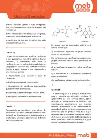 elétrons excitados voltam a níveis energéticos
inferiores, eles devolvem a energia absorvida sob
forma de luz.
d) Para não se destacarem do seu nível energético,
os elétrons, ao receberem calor, emitem luz.
e) os elétrons são liberados do núcleo, liberando
energia eletromagnética.
Questão 10)
O fogo é resultante de uma reação de combustão
e, para que ocorra, é necessário o contato de uma
substância, o combustível, com outra, o
comburente, que normalmente é o oxigênio do ar.
Dos processos utilizados para combater incêndios
listados a seguir, assinale o que corresponde a
uma mudança química.
a) Resfriamento para absorver o calor de
combustão.
b) Abafamento para isolar o combustível.
c) Neutralização de substâncias intermediárias
que realimentam a combustão.
d) Supressão do combustível pela retirada deste.
e) Redução da concentração do comburente.
Questão 11)
Fluoroquinolonas constituem uma classe de
antibióticos capazes de combater diferentes tipos
de bactérias. A norfloxacina, a esparfloxacina e a
levofloxacina são alguns dos membros da família
das fluoroquinolonas.
De acordo com as informações anteriores, é
correto afirmar que:
a) a norfloxacina apresenta um grupo funcional
amida em sua estrutura.
b) a norfloxacina e a esparfloxacina apresentam os
grupos funcionais amina e ácido carboxílico em
comum.
c) a esparfloxacina apresenta cadeia carbônica
saturada.
d) a norfloxacina e a levofloxacina apresentam
grupo funcional éter.
e) a levofloxacina não apresenta anel aromático.
Questão 12)
A cana-de-açúcar é a principal matéria-prima
para a indústria sucroalcooleira brasileira. A
agroindústria da cana envolve etapas, como:
produção e abastecimento da indústria com
matéria-prima; gerenciamento dos insumos,
resíduos, subprodutos e da versatilidade da
produção de açúcar ou álcool; armazenamento e
comercialização dos produtos finais. Essas etapas
devem ser executadas com o emprego de técnicas
eficientes de gerenciamento. A obtenção do álcool
etílico hidratado, a partir da cana-de-açúcar, pode
ser representada pelo esquema a seguir:
 