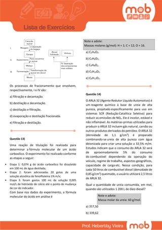 Os processos de fracionamento que envolvem,
respectivamente, I e IV são:
a) filtração e decantação.
b) destilação e decantação.
c) destilação e filtração.
d) evaporação e destilação fracionada.
e) filtração e destilação.
Questão 13)
Uma reação de titulação foi realizada para
determinar a fórmula molecular de um ácido
carboxílico. O experimento foi realizado conforme
as etapas a seguir:
• Etapa 1: 0,074 g do ácido carboxílico foi dissolvido
em 100 mL de água destilada;
• Etapa 2: foram adicionadas 20 gotas de uma
solução alcoólica de fenolftaleína 1% m/v;
• Etapa 3: foram gastos 100 mL de solução 0,005
mol/L de hidróxido de cálcio até o ponto de mudança
de cor do indicador.
Com base nos dados do experimento, a fórmula
molecular do ácido em análise é
Note e adote:
Massas molares (g/mol): H = 1; C = 12; O = 16.
a) C2H4O2.
b) C3H6O2.
c) C4H8O2.
d) C5H10O2.
e) C6H12O2.
Questão 14)
O ARLA 32 (Agente Redutor Líquido Automotivo) é
um reagente químico à base de ureia de alta
pureza, projetado especificamente para uso em
sistemas SCR (Redução Catalítica Seletiva) para
reduzir as emissões de NOx. Ele é incolor, estável e
não inflamável. As matérias-primas utilizadas para
produzir o ARLA 32 incluem gás natural, carvão ou
outros produtos derivados do petróleo. O ARLA 32
(densidade de 1,1 g/cm3) é preparado
combinando-se ureia de alta pureza com água
deionizada para criar uma solução a 32,5% m/m.
Estudos indicam que o consumo do ARLA 32 será
de aproximadamente 5% do consumo
do combustível dependendo da operação do
veículo, regime de trabalho, aspectos geográficos,
capacidade de carga etc. Nessa condição, para
cada 50 litros de combustível diesel (densidade de
0,85 g/cm3) queimado, o usuário utilizará 2,5 litros
de ARLA 32.
Qual a quantidade de ureia consumida, em mol,
quando são utilizados 1 200 L de óleo diesel?
Note e adote:
Massa molar da ureia: 60 g/mol.
a) 357,50
b) 339,62
 