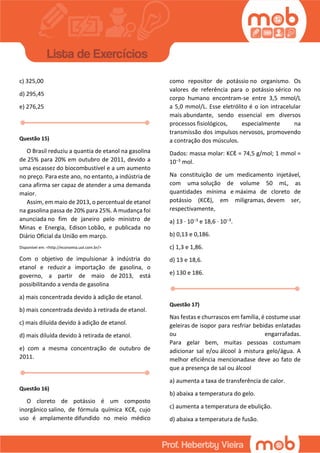 c) 325,00
d) 295,45
e) 276,25
Questão 15)
O Brasil reduziu a quantia de etanol na gasolina
de 25% para 20% em outubro de 2011, devido a
uma escassez do biocombustível e a um aumento
no preço. Para este ano, no entanto, a indústria de
cana afirma ser capaz de atender a uma demanda
maior.
Assim, em maio de 2013, o percentual de etanol
na gasolina passa de 20% para 25%. A mudança foi
anunciada no fim de janeiro pelo ministro de
Minas e Energia, Edison Lobão, e publicada no
Diário Oficial da União em março.
Disponível em: <http://economia.uol.com.br/>
Com o objetivo de impulsionar à indústria do
etanol e reduzir a importação de gasolina, o
governo, a partir de maio de 2013, está
possibilitando a venda de gasolina
a) mais concentrada devido à adição de etanol.
b) mais concentrada devido à retirada de etanol.
c) mais diluída devido à adição de etanol.
d) mais diluída devido à retirada de etanol.
e) com a mesma concentração de outubro de
2011.
Questão 16)
O cloreto de potássio é um composto
inorgânico salino, de fórmula química KCℓ, cujo
uso é amplamente difundido no meio médico
como repositor de potássio no organismo. Os
valores de referência para o potássio sérico no
corpo humano encontram-se entre 3,5 mmol/L
a 5,0 mmol/L. Esse eletrólito é o íon intracelular
mais abundante, sendo essencial em diversos
processos fisiológicos, especialmente na
transmissão dos impulsos nervosos, promovendo
a contração dos músculos.
Dados: massa molar: KCℓ = 74,5 g/mol; 1 mmol =
10−3 mol.
Na constituição de um medicamento injetável,
com uma solução de volume 50 mL, as
quantidades mínima e máxima de cloreto de
potássio (KCℓ), em miligramas, devem ser,
respectivamente,
a) 13 · 10−3 e 18,6 · 10−3.
b) 0,13 e 0,186.
c) 1,3 e 1,86.
d) 13 e 18,6.
e) 130 e 186.
Questão 17)
Nas festas e churrascos em família, é costume usar
geleiras de isopor para resfriar bebidas enlatadas
ou engarrafadas.
Para gelar bem, muitas pessoas costumam
adicionar sal e/ou álcool à mistura gelo/água. A
melhor eficiência mencionadase deve ao fato de
que a presença de sal ou álcool
a) aumenta a taxa de transferência de calor.
b) abaixa a temperatura do gelo.
c) aumenta a temperatura de ebulição.
d) abaixa a temperatura de fusão.
 