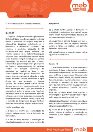 e) abaixa a dissipação de calor para o exterior.
Questão 18)
Os peixes conseguem absorver o gás oxigênio
(O2) dissolvido na água. Em um aquário, podemos
manter a quantidade de oxigênio adequada à
sobrevivência dos peixes borbulhando ar e
controlando a temperatura do sistema. Na
natureza, a quantidade adequada de O2
é providenciada pelo próprio ambiente. No
entanto, o descaso e o não tratamento das águas
utilizadas, tanto nas indústrias como nas nossas
casas, é responsável pela introdução de grandes
quantidades de resíduos em rios e lagos.
Esses resíduos podem reagir com o gás oxigênio
ou favorecer o desenvolvimento de bactérias
aeróbias que provocam a diminuição da
quantidade de oxigênio na água, o que
acaba causando uma grande mortandade de
peixes. Uma das maneiras de abrandar a ação
desses poluentes consiste em manter a água
desses rios sob constante e intensa
agitação. Dessa maneira, obtém-se maior contato
da água com o ar e, consequentemente, uma
maior oxigenação dessa água, possibilitando a
respiração de peixes e outros seres vivos. Esse
método de aeração da água também pode ser
utilizado para amenizar os estragos causados pelo
despejo de líquidos aquecidos em rios e lagos, pois
o aumento de temperatura da água também
provoca a diminuição de oxigênio nela dissolvido.
Escolha a opção correta.
a) O texto nos mostra que a solubilidade do
oxigênio na água aumenta com a diminuição da
temperatura.
b) A Lei de Henry relaciona a diminuição de
solubilidade dos gases em água com o aumento da
temperatura.
c) O efeito Tyndall justifica a diminuição de
solubilidade do oxigênio na água, pois afirma que
ocorre maior desenvolvimento de bactérias em
meios ricos em dejetos orgânicos.
d) A superfície de contato da água com o ar só
pode aumentar o teor de oxigênio dissolvido
durante a noite, pois a agitação das partículas
favorece a solubilidade.
e) O texto afirma que as indústrias poluem mais as
águas que as nossas casas.
Questão 19)
A humanidade presencia drásticas reduções na
quantidade de água potável, pois a sensação de
infinitude retardou a tomada de consciência sobre
esse problema e desenvolveu, historicamente,
uma cultura de uso abusivo dos recursos hídricos.
Portanto, o risco do esgotamento desses recursos
é iminente e resultante de ações antrópicas
como desmatamentos, mineração, esgotos brutos
e dejetos provenientes também de fontes
orgânicas.
Uma das estratégias viáveis para promover a
manutenção da qualidade das coleções de águas
dulcícolas pode ser representada pela
a) adoção de políticas com princípios sustentáveis,
entre as quais o tratamento dos esgotos antes de
atingirem as coleções hídricas.
b) criação de leis e órgãos que reivindiquem o
direito coletivo e proíbam a construção de
indústrias, o que impediria a contaminação da
água.
 
