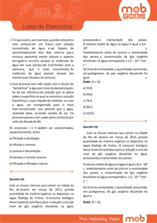 I. É o que ocorre, por exemplo, quando colocamos
uma cenoura em um frasco com solução
concentrada de água e sal. Depois de
aproximadamente dois dias, nota-se que a
cenoura apresenta menor volume e aspecto
enrugado e murcho, porque as moléculas de
água em suas células são transferidas para a
salmoura, que é mais concentrada. As
moléculas de água passam através das
membranas celulares da cenoura.
II.Esse processo tem sido usado com o intuito de
“potabilizar” a água por meio da dessalinização.
Se dá por influência da pressão que se aplica
sobre a superfície na qual se encontra a solução
hipertônica, o que impede do solvente, no caso
a água, ser transportado para o meio
mais concentrado. Isso permite que a água,
chamada doce, vá sendo isolada do sal. Tal
processo passou a ser usado pelos cientistas por
volta da década de 60.
Os processos I e II podem ser caracterizados,
respectivamente, como
a) filtração e destilação.
b) difusão e osmose.
c) osmose e decantação.
d) osmose e osmose reversa.
e) filtração e filtração a vácuo.
Questão 23)
Com as chuvas intensas que caíram na cidade do
Rio de Janeiro em março de 2013, grande
quantidade de matéria orgânica se depositou na
lagoa Rodrigo de Freitas. O consumo biológico
desse material contribuiu para a redução a zero do
nível de gás oxigênio dissolvida na água,
provocando a mortandade dos peixes.
O volume médio de água na lagoa é igual a 6,2 .
106 L.
Imediatamente antes de ocorrer a mortandade
dos peixes, a concentração de gás oxigênio
dissolvido na água correspondia a 2,5 . 10–4 mol .
L–1.
Ao final da mortandade, a quantidade consumida,
em quilogramas, de gás oxigênio dissolvida foi
igual a
Dado: O = 16.
a) 24,8.
b) 49,6.
c) 74,4.
d) 99,2.
e) 120,0.
Questão 24)
Com as chuvas intensas que caíram na cidade
do Rio de Janeiro em março de 2013, grande
quantidade de matéria orgânica se depositou na
lagoa Rodrigo de Freitas. O consumo biológico
desse material contribuiu para a redução a zero do
nível de gás oxigênio dissolvido na água,
provocando a mortandade dos peixes.
O volume médio de água na lagoa é igual a 6,2 · 106
L. Imediatamente antes de ocorrer a mortandade
dos peixes, a concentração de gás oxigênio
dissolvido na água correspondia a 2,5 · 10– 4 mol .
L– 1.
Ao final da mortandade, a quantidade consumida,
em quilogramas, de gás oxigênio dissolvido foi
igual a:
Dado: O = 16.
 