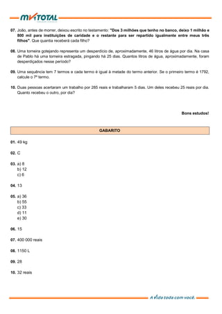 07. João, antes de morrer, deixou escrito no testamento: "Dos 3 milhões que tenho no banco, deixo 1 milhão e
800 mil para instituições de caridade e o restante para ser repartido igualmente entre meus três
filhos". Que quantia receberá cada filho?
08. Uma torneira gotejando representa um desperdício de, aproximadamente, 46 litros de água por dia. Na casa
de Pablo há uma torneira estragada, pingando há 25 dias. Quantos litros de água, aproximadamente, foram
desperdiçados nesse período?
09. Uma sequência tem 7 termos e cada termo é igual à metade do termo anterior. Se o primeiro termo é 1792,
calcule o 7º termo.
10. Duas pessoas acertaram um trabalho por 285 reais e trabalharam 5 dias. Um deles recebeu 25 reais por dia.
Quanto recebeu o outro, por dia?
Bons estudos!
GABARITO
01. 49 kg
02. C
03. a) 8
b) 12
c) 6
04. 13
05. a) 36
b) 55
c) 33
d) 11
e) 30
06. 15
07. 400 000 reais
08. 1150 L
09. 28
10. 32 reais
 