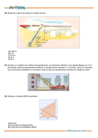 04. Determine a altura da escada em relação ao solo:
(A) 1000 m
(B) 2 m
(C) 3,5 m
(D) 4 m
(E) 8 m
05. Durante um incêndio num edifício de apartamentos, os bombeiros utilizaram uma escada Magirus de 10 m
para atingir a janela do apartamento sinistrado. A escada estava colocada a 1 m do chão, sobre um caminhão
que se encontrava afastado 6 m do edifício. Qual é a altura do apartamento sinistrado em relação ao chão?
06. Na figura, o triângulo BCD é equilátero.
Determine:
a) o perímetro do triângulo BCD.
b) o perímetro do quadrilátero ABCD
 