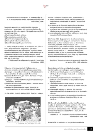 10
http://historiaonline.com.br
Édito de Tessalônica, ano 380 d.C. In: PEDRERO-SÁNCHEZ,
M. G. História da Idade Média: textos e testemunhas. São
Paulo: Unesp, 2000.
Nos textos, a postura do Império Romano diante do
cristianismo é retratada em dois momentos distintos. Em
que pesem as diferentes épocas, é destacada a permanência
da seguinte prática:
a) Ausência de liberdade religiosa.
b) Sacralização dos locais de culto.
c) Reconhecimento do direito divino.
d) Formação de tribunais eclesiásticos.
e) Subordinação do poder governamental.
33. (Unesp 2016) A cidade tira de seu império uma parte da
honra, da qual todos vós vos gloriais, e que deveis
legitimamente apoiar; não vos esquiveis às provas, se não
renunciais também a buscar as honras; e não penseis que se
trata apenas, nesta questão, de ser escravos em vez de
livres: trata-se da perda de um império, e do risco ligado ao
ódio que aí contraístes.
(Péricles apud Pierre Cabanes. Introdução à história da
Antiguidade, 2009.)
O discurso de Péricles, no século V a.C., convoca os
atenienses para lutar na Guerra do Peloponeso e enfatiza
a) a rejeição à escravidão em Atenas e a defesa do trabalho
livre como base de toda sociedade democrática.
b) a defesa da democracia, por Atenas, diante das ameaças
aristocráticas de Roma.
c) a rejeição à tirania como forma de governo e a celebração
da república ateniense.
d) a defesa do território ateniense, frente à investida militar
das tropas cartaginesas.
e) a defesa do poder de Atenas e a sua disposição de
manter-se à frente de uma confederação de cidades.
34. (Fac. Albert Einstein - Medicin 2016) Observe a imagem.
Entre as características da pólis grega, podemos citar a:
a) dimensão híbrida da acrópole, que conjugava espaços
religiosos com grandes áreas de plantio e produção de
alimentos.
b) incorporação de elementos arquitetônicos de origem
etrusca na construção das habitações populares.
c) conurbação, que provocava a junção de diversas aldeias e
cidades numa mesma unidade administrativa.
d) construção de templos e edifícios públicos em locais altos
e o caráter fortificado da acrópole.
35. (Fuvest 2016) O aparecimento da pólis constitui, na
história do pensamento grego, um acontecimento decisivo.
Certamente, no plano intelectual como no domínio das
instituições, só no fim alcançará todas as suas
consequências; a pólis conhecerá etapas múltiplas e formas
variadas. Entretanto, desde seu advento, que se pode situar
entre os séculos VIII e VII a.C., marca um começo, uma
verdadeira invenção; por ela, a vida social e as relações
entre os homens tomam uma forma nova, cuja originalidade
será plenamente sentida pelos gregos.
Jean-Pierre Vernant. As origens do pensamento grego. Rio
de Janeiro: Difel, 1981. Adaptado.
De acordo com o texto, na Antiguidade, uma das
transformações provocadas pelo surgimento da pólis foi
a) o declínio da oralidade, pois, em seu território, toda
estratégia de comunicação era baseada na escrita e no
uso de imagens.
b) o isolamento progressivo de seus membros, que
preferiam o convívio familiar às relações travadas nos
espaços públicos.
c) a manutenção de instituições políticas arcaicas, que
reproduziam, nela, o poder absoluto de origem divina do
monarca.
d) a diversidade linguística e religiosa, pois sua difusa
organização social dificultava a construção de identidades
culturais.
e) a constituição de espaços de expressão e discussão, que
ampliavam a divulgação das ações e ideias de seus
membros.
36. (Enem 2ª aplicação 2016) A Lei das Doze Tábuas, de
meados do século V a.C., fixou por escrito um velho direito
costumeiro. No relativo às dívidas não pagas, o código
permitia, em última análise, matar o devedor; ou vendê-lo
como escravo “do outro lado do Tibre” – isto é, fora do
território de Roma.
CARDOSO, C. F. S. O trabalho compulsório na Antiguidade.
Rio de Janeiro: Graal, 1984.
A referida lei foi um marco na luta por direitos na Roma
 