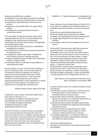 11
http://historiaonline.com.br
Antiga, pois possibilitou que os plebeus
a) modificassem a estrutura agrária assentada no latifúndio.
b) exercessem a prática da escravidão sobre seus devedores.
c) conquistassem a possibilidade de casamento com os
patrícios.
d) ampliassem a participação política nos cargos políticos
públicos.
e) reivindicassem as mudanças sociais com base no
conhecimento das leis.
37. (Fuvest 2016) Os impérios do mundo antigo tinham
ampla abrangência territorial e estruturas politicamente
complexas, o que implicava custos crescentes de
administração. No caso do Império Romano da Antiguidade,
são exemplos desses custos:
a) as expropriações de terras dos patrícios e a geração de
empregos para os plebeus.
b) os investimentos na melhoria dos serviços de assistência e
da previdência social.
c) as reduções de impostos, que tinham a finalidade de
evitar revoltas provinciais e rebeliões populares.
d) os gastos cotidianos das famílias pobres com alimentação,
moradia, educação e saúde.
e) as despesas militares, a realização de obras públicas e a
manutenção de estradas.
38. (Enem 2016) Pois quem seria tão inútil ou indolente a
ponto de não desejar saber como e sob que espécie de
constituição os romanos conseguiram em menos de
cinquenta e três anos submeter quase todo o mundo
habitado ao seu governo exclusivo – fato nunca antes
ocorrido? Ou, em outras palavras, quem seria tão
apaixonadamente devotado a outros espetáculos ou estudos
a ponto de considerar qualquer outro objetivo mais
importante que a aquisição desse conhecimento?
POLÍBIO. História. Brasília: Editora UnB, 1985.
A experiência a que se refere o historiador Políbio, nesse
texto escrito no século II a.C., é a
a) ampliação do contingente de camponeses livres.
b) consolidação do poder das falanges hoplitas.
c) concretização do desígnio imperialista.
d) adoção do monoteísmo cristão.
e) libertação do domínio etrusco.
39. (Enem PPL 2016) Os escravos tornam-se propriedade
nossa seja em virtude da lei civil, seja da lei comum dos
povos; em virtude da lei civil, se qualquer pessoa de mais de
vinte anos permitir a venda de si própria com a finalidade de
lucrar conservando uma parte do preço da compra; e em
virtude da lei comum dos povos, são nossos escravos
aqueles que foram capturados na guerra e aqueles que são
filhos de nossas escravas.
CARDOSO, C. F. Trabalho compulsório na Antiguidade. São
Paulo: Graal, 2003.
A obra Institutas, do jurista Aelius Marcianus (século III d.C.),
instrui sobre a escravidão na Roma antiga. No direito e na
sociedade romana desse período, os escravos compunham
uma
a) mão de obra especializada protegida pela lei.
b) força de trabalho sem a presença de ex-cidadãos.
c) categoria de trabalhadores oriundos dos mesmos povos.
d) condição legal independente da origem ética do
indivíduo.
e) comunidade criada a partir do estabelecimento das leis
escritas.
40. (Fgv 2016) “Não descreverei catástrofes pessoais de
alguns dias infelizes, mas a destruição de toda a
humanidade, pois é com horror que meu espírito segue o
quadro das ruínas da nossa época. Há vinte e poucos anos
que, entre Constantinopla e os Alpes Julianos, o sangue
romano vem sendo diariamente vertido. A Cítia, Trácia,
Macedônia, Tessália, Dardânia, Dácia, Épiro, Dalmácia,
Panônia são devastadas pelos godos, sármatas, quedos,
alanos (...); deportam e pilham tudo.
Quantas senhoras, quantas virgens consagradas a Deus,
quantos homens livres e nobres ficaram na mão dessas
bestas! Os bispos são capturados, os padres assassinados,
todo tipo de religioso perseguido; as igrejas são demolidas,
os cavalos pastam junto aos antigos altares de Cristo (…).”
(São Jerônimo, Cartas apud Pedro Paulo Abreu Funari,
Roma: vida pública e vida privada. 2000)
O excerto, de 396, remete a um contexto da história romana
marcado pela
a) combinação da cultura romana com o cristianismo, além
da desorganização do Estado Romano, em meio às
invasões germânicas e de outros povos.
b) reorientação radical da economia, porque houve o
abandono da relação com os mercados mediterrâneos e o
início de contato com o norte da Europa.
c) expulsão dos povos invasores de origem não germânica,
seguida da reintrodução dos organismos representativos
da República Romana.
d) crescente restrição à atuação da Igreja nas regiões
fronteiriças do Império, porque o governo romano
acusava os cristãos de aliança com os invasores.
e) retomada do paganismo e o consequente retorno da
perseguição aos cristãos, responsabilizados pela grave
crise política do Império Romano.
TEXTO PARA A PRÓXIMA QUESTÃO:
Instruções: Leia atentamente o texto abaixo para responder
à(s) quest(ões).
 
