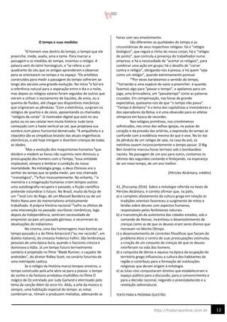 12
http://historiaonline.com.br
O tempo e suas medidas
1
O homem vive dentro do tempo, o tempo que ele
preenche, mede, avalia, ama e teme. Para marcar a
passagem e as medidas do tempo, inventou o relógio. A
palavra vem do latim horologium, e 2
se refere a um
quadrante do céu que os antigos aprenderam a observar
para se orientarem no tempo e no espaço. 3
Os artefatos
construídos para medir a passagem do tempo sofreram ao
longo dos séculos uma grande evolução. No início 4
o Sol era
a referência natural para a separação entre o dia e a noite,
mas depois os relógios solares foram seguidos de outros que
vieram a utilizar o escoamento de líquidos, de areia, ou a
queima de fluidos, até chegar aos dispositivos mecânicos
que originaram as pêndulas. 5
Com a eletrônica, surgiram os
relógios de quartzo e de césio, aposentando os chamados
“relógios de corda”. O mostrador digital que está no seu
pulso ou no seu celular tem muita história: tudo teria
começado com a haste vertical ao sol, que projetava sua
sombra num plano horizontal demarcado. 6
A ampulheta e a
clepsidra são as simpáticas bisavós das atuais engenhocas
eletrônicas, e até hoje intrigam e divertem crianças de todas
as idades.
7
Mas a evolução dos maquinismos humanos 8
que
dividem e medem as horas não suprimiu nem diminuiu a
preocupação dos homens com o Tempo, 9
essa entidade
implacável, sempre a lembrar a condição da nossa
mortalidade. Na mitologia grega, o deus Chronos era o
senhor do tempo que se podia medir, por isso chamado
“cronológico”, 10
a fluir incessantemente. No entanto, 11
a
memória e a imaginação humanas criam tempos outros:
uma autobiografia recupera o passado, a ficção científica
pretende vislumbrar o futuro. No Brasil, muito da força de
um 12
José Lins do Rego, de um Manuel Bandeira ou de um
Pedro Nava vem do memorialismo artisticamente
trabalhado. A própria história nacional 13
sofre os efeitos de
uma intervenção no passado: escritores românticos, logo
depois da Independência, sentiram necessidade de
emprestar ao país um passado glorioso, e recorreram às
idealizações do Indianismo.
No cinema, uma das homenagens mais bonitas ao
tempo passado é a do filme Amarcord (“eu me recordo”, em
dialeto italiano), do cineasta Federico Fellini. São lembranças
pessoais de uma época dura, quando o fascismo crescia e
dominava a Itália. Já um tempo futuro terrivelmente
sombrio é projetado no filme “Blade Runner, o caçador de
androides”, do diretor Ridley Scott, no cenário futurista de
uma metrópole caótica.
Se o relógio da História marca tempos sinistros, o
tempo construído pela arte abre-se para a poesia: o tempo
do sonho e da fantasia arrebatou multidões no filme O
mágico de Oz estrelado por Judy Garland e eternizado pelo
tema da canção Além do arco-íris. Aliás, a arte da música é,
sempre, uma habitação especial do tempo: as notas
combinam-se, ritmam e produzem melodias, adensando as
horas com seu envolvimento.
São diferentes as qualidades do tempo e as
circunstâncias de seus respectivos relógios: há o “relógio
biológico”, que regula o ritmo do nosso corpo; há o “relógio
de ponto”, que controla a presença do trabalhador numa
empresa; e há a necessidade de “acertar os relógios”, para
combinar uma ação em grupo; há o desafio de “correr
contra o relógio”, obrigando-nos à pressa; e há quem “seja
como um relógio”, quando extremamente pontual.
14
Por vezes barateamos o sentido do tempo,
15
tornando-o uma espécie de vazio a preencher: é quando
fazemos algo para “passar o tempo”, e apelamos para um
jogo, uma brincadeira, um “passatempo” como as palavras
cruzadas. Em compensação, nas horas de grande
expectativa, queixamo-nos de que “o tempo não passa”.
“Tempo é dinheiro” é o lema dos capitalistas e investidores e
dos operadores da Bolsa; e é uma obsessão para os atletas
olímpicos em busca de recordes.
Nos relógios primitivos, nos cronômetros
sofisticados, nos sinos das velhas igrejas, no pulsar do
coração e da pressão das artérias, a expressão do tempo se
confunde com a evidência mesma do que é vivo. No tic-tac
da pêndula de um relógio de sala, na casa da avó, os
netinhos ouvem inconscientemente o tempo passar. O Big
Ben londrino marcou horas terríveis sob o bombardeio
nazista. Na passagem de um ano para outro, contamos os
últimos dez segundos cantando e festejando, na esperança
de um novo tempo, de um ano melhor.
(Péricles Alcântara, inédito)
41. (Puccamp 2016) Sobre a mitologia referida no texto de
Péricles Alcântara, é correto afirmar que, na pólis,
a) o completo afastamento da cultura grega em relação às
tradições orientais favoreceu o surgimento de mitos e
lendas sobre deuses com aspectos humanos,
responsáveis pelos fenômenos naturais.
b) a manutenção da autonomia das cidades-estados, sob o
comando de Atenas, incentivou o desenvolvimento de
crenças como as de que os deuses eram seres divinos que
moravam no Monte Olimpo.
c) o desenvolvimento de correntes filosóficas que faziam do
problema ético o centro de suas preocupações estimulou
a criação de um conjunto de crenças de que os deuses
interferiam na vida dos homens.
d) a conquista de dórios e aqueus na época da ocupação do
território grego influenciou a cultura dos habitantes da
região e contribuiu para a formação de instituições
religiosas que deram origem à mitologia.
e) as lutas civis conquistaram direitos que estabeleceram o
espaço público para a discussão, para o convencimento e
para a decisão racional, negando o preestabelecido e a
revelação sobrenatural.
TEXTO PARA A PRÓXIMA QUESTÃO:
 