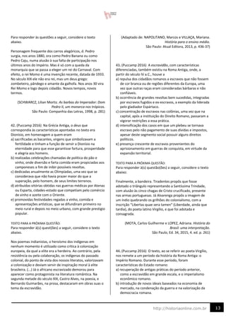 13
http://historiaonline.com.br
Para responder às questões a seguir, considere o texto
abaixo.
Personagem frequente dos carros alegóricos, d. Pedro
surgia, nos anos 1880, ora como Pedro Banana ou como
Pedro Caju, numa alusão à sua falta de participação nos
últimos anos do Império. Mas é só com a queda da
monarquia que se passa a eleger um rei do Carnaval. Com
efeito, o rei Momo é uma invenção recente, datada de 1933.
No século XIX ele não era rei, mas um deus grego:
zombeteiro, pândego e amante da galhofa. Nos anos 30 vira
Rei Momo e logo depois cidadão. Novos tempos, novos
termos.
(SCHWARCZ, Lilian Mortiz. As barbas do Imperador: Dom
Pedro II, um monarca nos trópicos.
São Paulo: Companhia das Letras, 1998, p. 281)
42. (Puccamp 2016) Na Grécia Antiga, o deus que
correspondia às características apontadas no texto era
Dionísio, em homenagem a quem eram
a) sacrificadas as bacantes, virgens que simbolizavam a
fertilidade e tinham a função de servir a Dionísio na
eternidade para que esse garantisse fartura, prosperidade
e alegria aos homens.
b) realizadas celebrações chamadas de política do pão e
vinho, onde diversão e farta comida eram propiciadas aos
camponeses a fim de inibir possíveis revoltas.
c) dedicadas anualmente as Olimpíadas, uma vez que se
considerava que não havia prazer maior do que a
superação, pelo homem, de seus limites terrenos.
d) atribuídas vitórias obtidas nas guerras médicas por Atenas
ou Esparta, cidades-estado que competiam pelo comércio
de vinho e azeite com o Oriente.
e) promovidas festividades regadas a vinho, comida e
apresentações artísticas, que se difundiram primeiro no
meio rural e depois no meio urbano, com grande prestigio
popular.
TEXTO PARA A PRÓXIMA QUESTÃO:
Para responder à(s) quest(ões) a seguir, considere o texto
abaixo.
Nos poemas indianistas, o heroísmo dos indígenas em
nenhum momento é utilizado como crítica à colonização
europeia, da qual a elite era a herdeira. Ao contrário, pela
resistência ou pela colaboração, os indígenas do passado
colonial, do ponto de vista dos nossos literatos, valorizavam
a colonização e deviam servir de inspiração moral à elite
brasileira. (...) Já o africano escravizado demorou para
aparecer como protagonista na literatura romântica. Na
segunda metade do século XIX, Castro Alves, na poesia, e
Bernardo Guimarães, na prosa, destacaram em obras suas o
tema da escravidão.
(Adaptado de: NAPOLITANO, Marcos e VILLAÇA, Mariana.
História para o ensino médio.
São Paulo: Atual Editora, 2013, p. 436-37)
43. (Puccamp 2016) A escravidão, com características
diferenciadas, também existiu na Roma Antiga, onde, a
partir do século IV a.C., houve a
a) repulsa dos cidadãos romanos a escravos que não fossem
de cor branca ou de regiões diferentes da Europa, uma
vez que outras raças eram consideradas bárbaras e não
confiáveis.
b) ocorrência de grandes revoltas bem sucedidas, integradas
por escravos fugidos e ex-escravos, a exemplo da liderada
pelo gladiador Espártaco.
c) concentração de escravos nas colônias, uma vez que na
capital, após a instituição do Direito Romano, passaram a
vigorar restrições a essa prática.
d) intensificação dos casos em que um plebeu se tornava
escravo pelo não pagamento de suas dívidas e impostos,
apesar deste segmento social possuir alguns direitos
políticos.
e) presença crescente de escravos provenientes do
aprisionamento em guerras de conquista, em virtude da
expansão territorial.
TEXTO PARA A PRÓXIMA QUESTÃO:
Para responder à(s) questão(ões) a seguir, considere o texto
abaixo:
Finalmente, a bandeira. Tiradentes propôs que fosse
adotado o triângulo representando a Santíssima Trindade,
com alusão às cinco chagas de Cristo crucificado, presente
nas armas portuguesas. Já Alvarenga propôs a imagem de
um índio quebrando os grilhões do colonialismo, com a
inscrição “Libertas quae sera tamen” (Liberdade, ainda que
tardia), do poeta latino Virgílio, e que foi adotada e
consagrada.
(MOTA, Carlos Guilherme e LOPEZ, Adriana. História do
Brasil: uma interpretação.
São Paulo, Ed. 34, 2015, 4. ed. p. 261)
44. (Puccamp 2016) O texto, ao se referir ao poeta Virgílio,
nos remete a um período da história da Roma Antiga: o
Império Romano. Durante esse período, foram
características do Estado romano:
a) recuperação de antigas práticas do período anterior,
como a escravidão em grande escala, e o imperialismo
econômico romano.
b) introdução de novos ideais baseados na economia de
mercado, na condenação da guerra e na valorização da
democracia romana.
 