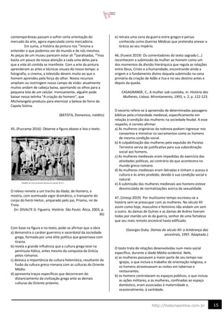 15
http://historiaonline.com.br
contemporâneas passam a sofrer certa orientação do
mercado da arte, agora especulada como mercadoria.
Em suma, a história da pintura nos 12
ensina a
entender o que podemos ver do mundo e de nós mesmos.
As peças de um museu parecem estar ali 13
paralisadas, 14
mas
basta um pouco da nossa atenção a cada uma delas para
que a vida ali contida se manifeste. Com a arte da pintura
aprenderam as artes e técnicas visuais do nosso tempo: a
fotografia, o cinema, a televisão devem muito ao que o
homem aprendeu pela força do olhar. Novos recursos
ampliam ou restringem nosso campo de visão: atualmente
muitos andam de cabeça baixa, apontando os olhos para a
pequena tela de um celular. Ironicamente, alguém pode
baixar nessa telinha “A criação do homem”, que
Michelangelo produziu para eternizar a beleza do forro da
Capela Sistina.
(BATISTA, Domenico, inédito)
45. (Puccamp 2016) Observe a figura abaixo e leia o texto.
O relevo remete a um trecho da Ilíada, de Homero, e
mostra, com acentuado vigor dramático, o transporte do
corpo do herói Heitor, amparado pelo pai, Príamo, rei de
Troia.
(In: DIVALTE G. Figueira. História. São Paulo: Ática, 2003, p.
36)
Com base na figura e no texto, pode-se afirmar que a obra
a) demonstra o caráter guerreiro e sacerdotal da sociedade
grega, formada por uma elite política que governava com
tirania.
b) revela a grande influência que a cultura grega teve na
península Itálica, antes mesmo da conquista da Grécia
pelos romanos.
c) destaca a importância da cultura helenística, resultante da
fusão da cultura greco-romana com as culturas do Oriente
Médio.
d) apresenta traços específicos que decorreram do
distanciamento da civilização grega ante as demais
culturas do Oriente próximo.
e) retrata uma cena da guerra entre gregos e persas
conhecida como Guerras Médicas que pretendia anexar a
Grécia ao seu Império.
46. (Fuvest 2019) Os comentadores do texto sagrado (…)
reconhecem a submissão da mulher ao homem como um
dos momentos da divisão hierárquica que regula as relações
entre Deus, Cristo e a humanidade, encontrando ainda a
origem e o fundamento divino daquela submissão na cena
primária da criação de Adão e Eva e no seu destino antes e
depois da queda.
CASAGRANDE, C., A mulher sob custódia, in: História das
Mulheres, Lisboa: Afrontamento, 1993, v. 2, p. 122-123.
O excerto refere-se à apreensão de determinadas passagens
bíblicas pela cristandade medieval, especificamente em
relação à condição das mulheres na sociedade feudal. A esse
respeito, é correto afirmar:
a) As mulheres originárias da nobreza podiam ingressar nos
conventos e ministrar os sacramentos como os homens
de mesma condição social.
b) A culpabilização das mulheres pela expulsão do Paraíso
Terrestre servia de justificativa para sua subordinação
social aos homens.
c) As mulheres medievais eram impedidas do exercício das
atividades políticas, ao contrário do que acontecera no
mundo greco-romano.
d) As mulheres medievais eram iletradas e tinham o acesso à
cultura e às artes proibido, devido à sua condição social e
natural.
e) A submissão das mulheres medievais aos homens esteve
desvinculada de normatizações acerca da sexualidade.
47. (Unesp 2019) Por muitíssimo tempo escreveu-se a
história sem se preocupar com as mulheres. No século XII
assim como hoje, masculino e feminino não andam um sem
o outro. As damas de Guînes e as damas de Ardres tiveram
todas por marido um ás da guerra, senhor de uma fortaleza
que seu mais remoto ancestral havia edificado.
(Georges Duby. Damas do século XII: a lembrança das
ancestrais, 1997. Adaptado.)
O texto trata de relações desenvolvidas num meio social
específico, durante a Idade Média ocidental. Nele,
a) as mulheres passavam a maior parte de seu tempo nas
igrejas, o que incluía o trabalho de orientação religiosa, e
os homens atravessavam as noites em tabernas e
restaurantes.
b) os homens controlavam os espaços públicos, o que incluía
as ações militares, e as mulheres, confinadas ao espaço
doméstico, eram associadas à maternidade e,
ocasionalmente, à santidade.
 