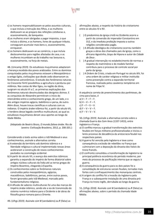 16
http://historiaonline.com.br
c) os homens responsabilizavam-se pelos assuntos culturais,
o que incluía a instrução dos filhos, e as mulheres
dedicavam-se ao preparo das refeições cotidianas e,
ocasionalmente, de banquetes.
d) as mulheres eram obrigadas a pagar impostos, o que
incluía o dízimo, e os homens, livres de qualquer tributo,
conseguiam acumular mais bens e, ocasionalmente,
enriquecer.
e) os homens dedicavam-se ao comércio, o que incluía
deslocamentos para regiões afastadas de casa, e as
mulheres incumbiam-se do trabalho nas lavouras e,
ocasionalmente, na forja de metais.
48. (Unicamp 2019) Os estudiosos muçulmanos adaptaram
a herança recebida dos povos arabizados. Entre os domínios
conquistados pelos muçulmanos estavam a Mesopotâmia e
o antigo Egito, civilizações que desde cedo observaram os
fenômenos astronômicos. O estudo dos fenômenos naturais
no Crescente Fértil possibilitou a agricultura e perdurou por
milênios. Nas costas do Mar Egeu, na região da Jônia,
surgiram no século VI a.C. as primeiras explicações dos
fenômenos naturais desvinculadas dos desígnios divinos. E
as conquistas de Alexandre permitiram o início do
intercâmbio entre o conhecimento grego, de um lado, e o
dos antigos impérios egípcio, babilônico e persa, de outro.
Além disso, houve trocas científicas e culturais com os
indianos. O império árabe-islâmico foi, a partir do século VII,
o herdeiro desse legado científico multicultural, ao qual os
estudiosos muçulmanos deram seus aportes ao longo da
Idade Média.
(Adaptado de Beatriz Bissio, O mundo falava árabe. Rio de
Janeiro: Civilização Brasileira, 2012, p. 200-201.)
Considerando o texto acima sobre o Islã Medieval e seus
conhecimentos, assinale a alternativa correta.
a) A extensão do território sob domínio islâmico e a
liberdade religiosa e cultural implementada nessas áreas
aceleraram a construção de novos conhecimentos
pautados na cosmologia ocidental.
b) A partir do século VII, o avanço dos exércitos islâmicos
garantiu a expansão do império de forma ditatorial sobre
antigos núcleos culturais da Índia até as terras gregas do
Império Bizantino, chegando à Espanha.
c) Os conhecimentos sobre os fenômenos naturais
construídos pelos mesopotâmicos, egípcios,
macedônicos, babilônicos, persas, entre outros povos,
foram ignorados pelo Islã Medieval, marcado pelo
fundamentalismo religioso.
d) A difusão de saberes multiculturais foi uma das marcas do
Império árabe-islâmico, sendo ele a via de transmissão do
sistema numérico indiano para o Ocidente e de obras da
filosofia greco-romana para o Oriente.
49. (Ufrgs 2019) Assinale com V (verdadeiro) ou F (falso) as
afirmações abaixo, a respeito da história do cristianismo
entre os séculos IV e XV.
( ) O predomínio da Igreja cristã no Ocidente ocorre a
partir da conversão do imperador Constantino em
312, e da imediata proibição imposta a outras
religiões consideradas pagãs.
( ) A difusão ideológica do cristianismo ocorreu também
graças a obras dos chamados pais da Igreja, como o
africano Agostinho, bispo de Hipona e autor de Cidade
de Deus .
( ) A gradual intervenção no estabelecimento de normas a
respeito do matrimônio e do modelo familiar
contribuiu para o processo de controle social por
parte da Igreja.
( ) A Ordem de Cristo, criada em Portugal no século XIV, foi
uma ordem de caráter religioso e militar instituída
como prevenção contra a expansão territorial
francesa, realizada pelos cavaleiros templários em
nome de Filipe IV.
A sequência correta de preenchimento dos parênteses, de
cima para baixo, é
a) V – F – F – F.
b) V – V – F – F.
c) F – F – V – V.
d) F – V – V – F.
e) F – V – V – V.
50. (Ufrgs 2019) Assinale a alternativa correta sobre a
chamada Guerra dos Cem Anos (1337-1453), entre
Inglaterra e França.
a) O conflito marcou a gradual transformação dos exércitos
feudais em forças militares profissionalizadas e iniciou o
lento processo de decadência da aristocracia feudal nos
respectivos países.
b) A guerra foi vencida pela Inglaterra e teve como
consequência a eclosão de rebeliões na França que
culminaram com a deposição da dinastia dos Valois do
trono francês.
c) O confronto consolidou a transformação da Inglaterra na
principal potência econômica do período moderno, por
meio do processo de pacificação interna que se seguiu à
guerra.
d) A consequência da guerra para os dois países foi a
consolidação de estruturas sociais feudais, tornadas mais
fortes com o enfraquecimento das monarquias centrais.
e) A origem do conflito foi a invasão da Inglaterra pela
França e a subsequente instalação de uma dinastia pró-
França no trono inglês, derrubada ao longo da guerra.
51. (Ufrgs 2018) Assinale com V (verdadeiro) ou F (falso) as
afirmações abaixo, sobre o período da chamada Idade
Média.
 
