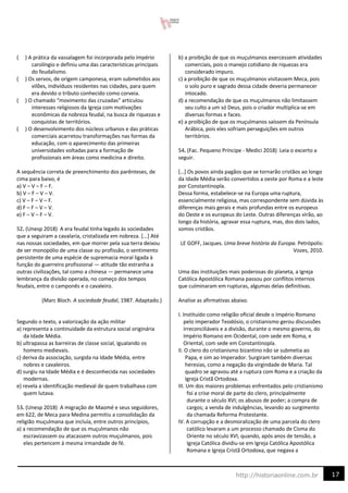 17
http://historiaonline.com.br
( ) A prática da vassalagem foi incorporada pelo império
carolíngio e definiu uma das características principais
do feudalismo.
( ) Os servos, de origem camponesa, eram submetidos aos
vilões, indivíduos residentes nas cidades, para quem
era devido o tributo conhecido como corveia.
( ) O chamado “movimento das cruzadas” articulou
interesses religiosos da Igreja com motivações
econômicas da nobreza feudal, na busca de riquezas e
conquistas de territórios.
( ) O desenvolvimento dos núcleos urbanos e das práticas
comerciais acarretou transformações nas formas da
educação, com o aparecimento das primeiras
universidades voltadas para a formação de
profissionais em áreas como medicina e direito.
A sequência correta de preenchimento dos parênteses, de
cima para baixo, é
a) V – V – F – F.
b) V – F – V – V.
c) V – F – V – F.
d) F – F – V – V.
e) F – V – F – V.
52. (Unesp 2018) A era feudal tinha legado às sociedades
que a seguiram a cavalaria, cristalizada em nobreza. [...] Até
nas nossas sociedades, em que morrer pela sua terra deixou
de ser monopólio de uma classe ou profissão, o sentimento
persistente de uma espécie de supremacia moral ligada à
função do guerreiro profissional — atitude tão estranha a
outras civilizações, tal como a chinesa — permanece uma
lembrança da divisão operada, no começo dos tempos
feudais, entre o camponês e o cavaleiro.
(Marc Bloch. A sociedade feudal, 1987. Adaptado.)
Segundo o texto, a valorização da ação militar
a) representa a continuidade da estrutura social originária
da Idade Média.
b) ultrapassa as barreiras de classe social, igualando os
homens medievais.
c) deriva da associação, surgida na Idade Média, entre
nobres e cavaleiros.
d) surgiu na Idade Média e é desconhecida nas sociedades
modernas.
e) revela a identificação medieval de quem trabalhava com
quem lutava.
53. (Unesp 2018) A migração de Maomé e seus seguidores,
em 622, de Meca para Medina permitiu a consolidação da
religião muçulmana que incluía, entre outros princípios,
a) a recomendação de que os muçulmanos não
escravizassem ou atacassem outros muçulmanos, pois
eles pertencem à mesma irmandade de fé.
b) a proibição de que os muçulmanos exercessem atividades
comerciais, pois o manejo cotidiano de riquezas era
considerado impuro.
c) a proibição de que os muçulmanos visitassem Meca, pois
o solo puro e sagrado dessa cidade deveria permanecer
intocado.
d) a recomendação de que os muçulmanos não limitassem
seu culto a um só Deus, pois o criador multiplica-se em
diversas formas e faces.
e) a proibição de que os muçulmanos saíssem da Península
Arábica, pois eles sofriam perseguições em outros
territórios.
54. (Fac. Pequeno Príncipe - Medici 2018) Leia o excerto a
seguir.
[…] Os povos ainda pagãos que se tornarão cristãos ao longo
da Idade Média serão convertidos a oeste por Roma e a leste
por Constantinopla.
Dessa forma, estabelece-se na Europa uma ruptura,
essencialmente religiosa, mas correspondente sem dúvida às
diferenças mais gerais e mais profundas entre os europeus
do Oeste e os europeus do Leste. Outras diferenças virão, ao
longo da história, agravar essa ruptura, mas, dos dois lados,
somos cristãos.
LE GOFF, Jacques. Uma breve história da Europa. Petrópolis:
Vozes, 2010.
Uma das instituições mais poderosas do planeta, a Igreja
Católica Apostólica Romana passou por conflitos internos
que culminaram em rupturas, algumas delas definitivas.
Analise as afirmativas abaixo.
I. Instituído como religião oficial desde o Império Romano
pelo imperador Teodósio, o cristianismo gerou discussões
irreconciliáveis e a divisão, durante o mesmo governo, do
Império Romano em Ocidental, com sede em Roma, e
Oriental, com sede em Constantinopla.
II. O clero do cristianismo bizantino não se submetia ao
Papa, e sim ao Imperador. Surgiram também diversas
heresias, como a negação da virgindade de Maria. Tal
quadro se agravou até a ruptura com Roma e a criação da
Igreja Cristã Ortodoxa.
III. Um dos maiores problemas enfrentados pelo cristianismo
foi a crise moral de parte do clero, principalmente
durante o século XVI; os abusos de poder; a compra de
cargos; a venda de indulgências, levando ao surgimento
da chamada Reforma Protestante.
IV. A corrupção e a desmoralização de uma parcela do clero
católico levaram a um processo chamado de Cisma do
Oriente no século XVI, quando, após anos de tensão, a
Igreja Católica dividiu-se em Igreja Católica Apostólica
Romana e Igreja Cristã Ortodoxa, que negava a
 