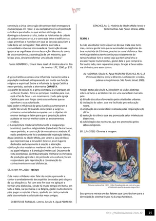 19
http://historiaonline.com.br
constituía a única construção de considerável envergadura
muitas léguas em redor, e seu campanário era um ponto de
referência para todos os que vinham de longe. Aos
domingos e durante o culto, todos os habitantes da cidade
ali podiam encontrar-se, e o contraste entre o edifício e as
casas primitivas e humildes em que as pessoas passavam a
vida devia ser esmagador. Não admira que toda a
comunidade estivesse interessada na construção dessas
igrejas e se orgulhasse da sua decoração. Mesmo do ponto
de vista econômico, a construção de um mosteiro, que
levava anos, devia transformar uma cidade inteira.”
Fonte: GOMBRICH, Ernest Hans Josef. A história da arte. Rio
de Janeiro: LTC, 2000, p. 170.
A Igreja Católica exerceu uma influência marcante sobre a
população medieval, ultrapassando em muito sua função
religiosa e espiritual. Sobre a influência da Igreja Católica
nesse período, assinale a alternativa CORRETA.
a) A partir do século XI, a Igreja começou a se sobrepor aos
senhores feudais. Entre as principais medidas para isso,
está a Paz de Deus – um movimento criado pela Igreja
Católica para unir forças contra os senhores que se
oponham a sua autoridade.
b) O poder e influência da Igreja Católica aumentaram a
partir do século XII quando começaram a surgir as
primeiras universidades europeias com o objetivo de
ensinar teologia e latim para que a população pobre
pudesse se instruir melhor sobre os ensinamentos
cristãos.
c) A arquitetura medieval refletiu tanto a insegurança
(castelos), quanto a religiosidade (catedrais). Destacou-se,
nesse período, a construção de mosteiros e catedrais. O
estilo predominante foi o arabesco de inspiração ibérica.
d) As catedrais na Idade Média, por serem a casa de Deus
que representava a Jerusalém Celeste, eram lugares
dedicados exclusivamente à oração e adoração.
e) A função dos mosteiros medievais não se limitou apenas
ao papel religioso e à produção intelectual. Do ponto de
vista econômico, contribuíram para melhorar os métodos
de produção agrícola e, do ponto de vista cultural, foram
responsáveis pela reprodução e conservação do
conhecimento em suas bibliotecas.
59. (Enem PPL 2018) TEXTO I
É da maior utilidade saber falar de modo a persuadir e
conter o arrebatamento dos espíritos desviados pela doçura
da sua eloquência. Foi com este fim que me apliquei a
formar uma biblioteca. Desde há muito tempo em Roma, em
toda a Itália, na Germânia e na Bélgica, gastei muito dinheiro
para pagar a copistas e livros, ajudado em cada província
pela boa vontade e solicitude dos meus amigos.
GEBERTO DE AURILLAC. Lettres. Século X. Apud PEDRERO-
SÁNCHEZ, M. G. História da Idade Média: texto e
testemunhas. São Paulo: Unesp, 2000.
TEXTO II
Eu não sou doutor nem sequer sei do que trata esse livro;
mas, como a gente tem que se acomodar às exigências da
boa sociedade de Córdova, preciso ter uma biblioteca. Nas
minhas prateleiras tenho um buraco exatamente do
tamanho desse livro e como vejo que tem uma letra e
encadernação muito bonitas, gostei dele e quis comprá-lo.
Por outro lado, nem reparei no preço. Graças a Deus sobra-
me dinheiro para essas coisas.
AL HADRAMI. Século X. Apud PEDRERO-SÁNCHEZ, M. G. A
Península Ibérica entre o Oriente e o Ocidente: cristãos,
judeus e muçulmanos. São Paulo: Atual, 2002.
Nesses textos do século X, percebem-se visões distintas
sobre os livros e as bibliotecas em uma sociedade marcada
pela
a) difusão da cultura favorecida pelas atividades urbanas.
b) laicização do saber, que era facilitada pela educação
nobre.
c) ampliação da escolaridade realizada pelas corporações de
ofício.
d) evolução da ciência que era provocada pelos intelectuais
bizantinos.
e) publicização das escrituras, que era promovida pelos
sábios religiosos.
60. (Ufu 2018) Observe a imagem.
Essa pintura retrata um dos fatores que contribuíram para a
derrocada do sistema feudal na Europa Medieval.
 