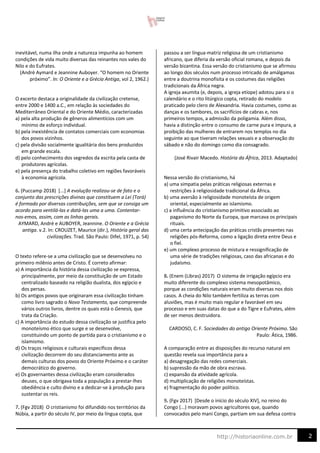 2
http://historiaonline.com.br
inevitável, numa ilha onde a natureza impunha ao homem
condições de vida muito diversas das reinantes nos vales do
Nilo e do Eufrates.
(André Aymard e Jeannine Auboyer. “O homem no Oriente
próximo”. In: O Oriente e a Grécia Antiga, vol 2, 1962.)
O excerto destaca a originalidade da civilização cretense,
entre 2000 e 1400 a.C., em relação às sociedades do
Mediterrâneo Oriental e do Oriente Médio, caracterizadas
a) pela alta produção de gêneros alimentícios com um
mínimo de esforço individual.
b) pela inexistência de contatos comerciais com economias
dos povos vizinhos.
c) pela divisão socialmente igualitária dos bens produzidos
em grande escala.
d) pelo conhecimento dos segredos da escrita pela casta de
produtores agrícolas.
e) pela presença do trabalho coletivo em regiões favoráveis
à economia agrícola.
6. (Puccamp 2018) [...] A evolução realizou-se de fato e o
conjunto das prescrições divinas que constituem a Lei (Torá)
é formado por diversas contribuições, sem que se consiga um
acordo para ventilá-las e datá-las uma a uma. Contentar-
nos-emos, assim, com as linhas gerais.
AYMARD, André e AUBOYER, Jeannine. O Oriente e a Grécia
antiga. v.2. In: CROUZET, Maurice (dir.), História geral das
civilizações. Trad. São Paulo: Difel, 1971, p. 54)
O texto refere-se a uma civilização que se desenvolveu no
primeiro milênio antes de Cristo. É correto afirmar:
a) A importância da história dessa civilização se expressa,
principalmente, por meio da constituição de um Estado
centralizado baseado na religião dualista, dos egípcio e
dos persas.
b) Os antigos povos que originaram essa civilização tinham
como livro sagrado o Novo Testamento, que compreende
vários outros livros, dentre os quais está o Genesis, que
trata da Criação.
c) A importância do estudo dessa civilização se justifica pelo
monoteísmo ético que surge e se desenvolve,
constituindo um ponto de partida para o cristianismo e o
islamismo.
d) Os traços religiosos e culturais específicos dessa
civilização decorrem do seu distanciamento ante as
demais culturas dos povos do Oriente Próximo e o caráter
democrático do governo.
e) Os governantes dessa civilização eram considerados
deuses, o que obrigava toda a população a prestar-lhes
obediência e culto divino e a dedicar-se à produção para
sustentar os reis.
7. (Fgv 2018) O cristianismo foi difundido nos territórios da
Núbia, a partir do século IV, por meio da língua copta, que
passou a ser língua-matriz religiosa de um cristianismo
africano, que diferia da versão oficial romana, e depois da
versão bizantina. Essa versão do cristianismo que se afirmou
ao longo dos séculos num processo intricado de amálgamas
entre a doutrina monofisita e os costumes das religiões
tradicionais da África negra.
A igreja axumita (e, depois, a igreja etíope) adotou para si o
calendário e o rito litúrgico copta, retirado do modelo
praticado pelo clero de Alexandria. Havia costumes, como as
danças e os tambores, os sacrifícios de cabras e, nos
primeiros tempos, a admissão da poligamia. Além disso,
havia a distinção entre o consumo de carne pura e impura, a
proibição das mulheres de entrarem nos templos no dia
seguinte ao que tiveram relações sexuais e a observação do
sábado e não do domingo como dia consagrado.
(José Rivair Macedo. História da África, 2013. Adaptado)
Nessa versão do cristianismo, há
a) uma simpatia pelas práticas religiosas externas e
restrições à religiosidade tradicional da África.
b) uma aversão à religiosidade monoteísta de origem
oriental, especialmente ao islamismo.
c) a influência do cristianismo primitivo associado ao
paganismo do Norte da Europa, que marcava os principais
rituais.
d) uma certa antecipação das práticas cristãs presentes nas
religiões pós-Reforma, como a ligação direta entre Deus e
o fiel.
e) um complexo processo de mistura e ressignificação de
uma série de tradições religiosas, caso das africanas e do
judaísmo.
8. (Enem (Libras) 2017) O sistema de irrigação egípcio era
muito diferente do complexo sistema mesopotâmico,
porque as condições naturais eram muito diversas nos dois
casos. A cheia do Nilo também fertiliza as terras com
aluviões, mas é muito mais regular e favorável em seu
processo e em suas datas do que a do Tigre e Eufrates, além
de ser menos destruidora.
CARDOSO, C. F. Sociedades do antigo Oriente Próximo. São
Paulo: Ática, 1986.
A comparação entre as disposições do recurso natural em
questão revela sua importância para a
a) desagregação das redes comerciais.
b) supressão da mão de obra escrava.
c) expansão da atividade agrícola.
d) multiplicação de religiões monoteístas.
e) fragmentação do poder político.
9. (Fgv 2017) [Desde o início do século XIV], no reino do
Congo (...) moravam povos agricultores que, quando
convocados pelo mani Congo, partiam em sua defesa contra
 
