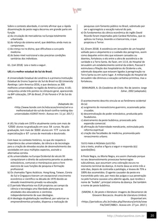 20
http://historiaonline.com.br
Sobre o contexto abordado, é correto afirmar que a rápida
disseminação da peste negra decorreu em grande parte em
função
a) da circulação de mercadorias na Europa totalmente
urbanizada.
b) do reforço do sistema servil, que debilitou ainda mais os
camponeses.
c) da crença na ira divina, que dificultava a cura pela
medicina.
d) do baixo nível nutricional e das precárias condições
sanitárias dos indivíduos.
61. (Uel 2018) Leia o texto a seguir.
UEL é a melhor estadual do Sul do Brasil.
A Universidade Estadual de Londrina é a primeira Instituição
Estadual de Ensino Superior do Sul do Brasil no QS University
Rankings: Latin America 2016, e que destacou as 300
melhores universidades na região da América Latina. A UEL
conquistou ainda três pontos no cômputo geral, aparecendo
na 84ª colocação, 19ª do Brasil, 2ª do Paraná e 5ª do Sul do
país.
(Adaptado de:
<http://www.bonde.com.br/educacao/ensino/uel-e-a-
melhorestadual-do-sul-do-brasil-confira-ranking-das-
universidades-410937.html>. Acesso em: 11 jul. 2017.)
A UEL foi criada em 1970 e atualmente conta com mais de
alunos na graduação em seus cursos. Na pós-
graduação, tem mais de alunos em cursos de
especialização e cursos de mestrado e doutorado.
Com base no contexto histórico, no que diz respeito à
importância das universidades, da ciência e da tecnologia
para a criação de elevadas escalas de desenvolvimento das
sociedades em seus múltiplos aspectos, assinale a
alternativa correta.
a) As universidades na Europa Ocidental do século XII
conquistaram o direito de autonomia perante os poderes
eclesiásticos, comunais e monárquicos para o livre
exercício de suas funções de pesquisa e formação
profissional.
b) Os chamados Tigres Asiáticos. Hong Kong, Taiwan, Coreia
do Sul e Cingapura tiveram um excepcional crescimento
econômico e científico na década de 1970 devido ao
elevado investimento privado na educação.
c) O período Macartista nos EUA propiciou ao campo da
ciência e tecnologia uma liberdade plena para as
atividades dos educadores e cientistas
independentemente de suas ideologias.
d) A ideologia da globalização neoliberal, por valorizar os
empreendimentos privados, dispensa a realização de
pesquisas com fomento público no Brasil, sobretudo por
ser o agronegócio a vocação natural do país.
e) Os fundamentos da ciência econômica do inglês David
Ricardo foram importados pelo Cardeal Richelieu, que os
aplicou na França, levando-a à bancarrota, o que
propiciou o Terror.
62. (Enem 2018) A existência em Jerusalém de um hospital
voltado para o alojamento e o cuidado dos peregrinos, assim
como daqueles entre eles que estavam cansados ou
doentes, fortaleceu o elo entre a obra de assistência e de
caridade e a Terra Santa. Ao fazer, em 1113, do Hospital de
Jerusalém um estabelecimento central da ordem, Pascoal II
estimulava a filiação dos hospitalários do Ocidente a ele,
sobretudo daqueles que estavam ligados à peregrinação na
Terra Santa ou em outro lugar. A militarização do Hospital de
Jerusalém não diminuiu a vocação caritativa primitiva, mas a
fortaleceu.
DEMURGER, A. Os Cavaleiros de Cristo. Rio de Janeiro: Jorge
Zahar, 2002 (adaptado).
O acontecimento descrito vincula-se ao fenômeno ocidental
do (a)
a) surgimento do monasticismo guerreiro, ocasionado pelas
cruzadas.
b) descentralização do poder eclesiástico, produzida pelo
feudalismo.
c) alastramento da peste bubônica, provocado pela
expansão comercial.
d) afirmação da fraternidade mendicante, estimulada pela
reforma espiritual.
e) criação das faculdades de medicina, promovida pelo
renascimento urbano.
TEXTO PARA A PRÓXIMA QUESTÃO:
Leia o texto, analise a figura a seguir e responda à(s)
questão(ões).
A Peste Negra, ou Morte Negra, era assim chamada porque
no seu desenvolvimento provocava hemorragias
subcutâneas, que assumiam uma coloração escura no
momento terminal da doença. A morte dava-se entre três e
sete dias, depois de contraída a patologia, e levava de 75% a
100% dos acometidos. O agente causador da peste era
transmitido pelo rato, por meio das pulgas e sua penetração
na pele humana causava uma adenite aguda, que recebia o
nome de “bubão”, principal sintoma da doença. Daí também
o nome de peste bubônica.
(SIMONI, K. De peste e literatura: imagens do Decameron de
Giovanni Boccaccio. Anuário de Literatura Umbral.
Disponível em:
<https://periodicos.ufsc.br/index.php/literatura/article/view
File/5447/4882>. Acesso em: 27 jun. 2017.)
12500 54
5000 177
67
 