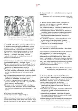 21
http://historiaonline.com.br
63. (Uel 2018) A Peste Negra, que atingiu a Europa no séc.
XIV, espalhou o pânico e transformou a maneira como se
concebia a morte. A Dança Macabra, expressão artística
surgida nesse período, representava temas fúnebres e
sombrios, como a decrepitude dos corpos já em forma
cadavérica ou esquelética. Ao chamar a atenção para a
fragilidade e a finitude da vida, sugeria que todos,
independentemente de sua posição social, haviam de
compartilhar o mesmo destino.
Com base na figura, nos textos e nos conhecimentos sobre a
Baixa Idade Média, assinale a alternativa correta.
a) Em uma sociedade dividida em ordens, a Dança Macabra
foi interpretada como uma crítica social que nivelava os
estamentos em face do fenômeno da morte.
b) Na gravura, dois personagens são conduzidos por figuras
macabras, revelando que, devido às péssimas condições
de vida, os camponeses eram os que mais temiam a
morte.
c) Na maioria dos países, a epidemia de Peste Negra assolou
burgos e castelos, mas preservou os camponeses do
contágio, por estarem eles isolados no campo.
d) Por viverem nos mosteiros, os membros da Igreja foram
poupados da Peste Negra, reforçando a imagem do clero
como estamento de origem divina.
e) Devido ao grande número de vítimas da Peste Negra, a
sociedade na Baixa Idade Média se tornou indiferente à
morte, entendendo-a apenas como uma passagem à vida
eterna.
TEXTO PARA AS PRÓXIMAS 2 QUESTÕES:
Leia o texto para responder à(s) questão(ões).
O Ocidente havia conhecido somente três modos de acesso
ao poder: o nascimento, o mais importante, a riqueza, muito
secundário até o século XIII salvo na Roma Antiga, o sorteio,
de alcance limitado entre os cidadãos das cidades gregas da
Antiguidade.
(Jacques Le Goff. Os intelectuais na Idade Média, 1985.
Adaptado.)
64. (Famerp 2018) O excerto sustenta que o acesso ao
poder por meio da riqueza era secundário na Europa
Ocidental até o século XIII, quando
a) as monarquias nacionais sobrepuseram-se aos direitos da
nobreza senhorial sobre os seus feudos.
b) o esfacelamento do poder imperial romano transferiu as
funções de defesa militar para os burgueses das cidades.
c) os reis absolutistas constituíram seus exércitos com
recursos de impostos arrecadados de banqueiros e
comerciantes.
d) as atividades comerciais e artesanais produziram novos
grupos sociais no interior das cidades medievais.
e) a fragmentação econômica do continente europeu foi
substituída por um só padrão monetário.
TEXTO PARA A PRÓXIMA QUESTÃO:
Para responder à(s) questão(ões), considere o texto abaixo.
O que singulariza o pessimismo de Machado de Assis é a sua
posição antagônica em relação ao evolucionismo
oitocentista, ao culto do progresso e da ciência. Frente às
ingenuidades do cientificismo, o sarcasmo de Brás Cubas
reabre a interrogação metafísica, a perplexidade radical ante
a variedade do ser humano. Um artista como Machado levou
mais a sério do que os arautos do evolucionismo cientificista
o golpe que Darwin tinha desfechado contra as ilusões
antropocêntricas da humanidade.
MERQUIOR, José Guilherme. De Anchieta a Euclides.
Rio de Janeiro: José Olympio, 1977, p. 171-172.
65. (Puccamp 2018) A visão da Alta Idade Média como
“Idade das Trevas”, pela historiografia, trazia uma percepção
desse período como o avesso do progresso e da ciência. A
denominação “Idade das Trevas” foi associada a alguns
eventos e características desse período, caso
a) da superexploração dos camponeses, da expansão
desenfreada das cidades, da mortandade ocorrida ao
longo da Guerra Santa.
b) das perseguições aos hereges, da proliferação das ordens
mendicantes armadas, da destruição sistemática de
castelos e abadias.
c) do declínio da cultura antiga, a destruição do Império
Romano pelas invasões bárbaras, do controle da difusão
do conhecimento pela Igreja Católica.
d) da Guerra dos Cem Anos, do processo de cercamento no
campo, da violência dos servos contra seus suseranos.
 
