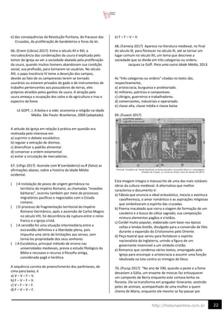 22
http://historiaonline.com.br
e) das consequências da Revolução Puritana, do fracasso das
Cruzadas, da proliferação de bandoleiros e foras da lei.
66. (Enem (Libras) 2017) Entre o século XII e XIII, a
recrudescência das condenações da usura é explicada pelo
temor da Igreja ao ver a sociedade abalada pela proliferação
da usura, quando muitos homens abandonam sua condição
social, sua profissão, para tornarem-se usuários. No século
XIII, o papa Inocêncio IV teme a deserção dos campos,
devido ao fato de os camponeses terem se tornado
usurários ou estarem privados de gado e de instrumentos de
trabalho pertencentes aos possuidores de terras, eles
próprios atraídos pelos ganhos da usura. A atração pela
usura ameaça a ocupação dos solos e da agricultura e traz o
espectro da fome.
LE GOFF, J. A bolsa e a vida: economia e religião na Idade
Média. São Paulo: Brasiliense, 2004 (adaptado).
A atitude da Igreja em relação à prática em questão era
motivada pelo interesse em
a) suprimir o debate escolástico.
b) regular a extração de dízimos.
c) diversificar o padrão alimentar.
d) conservar a ordem estamental.
e) evitar a circulação de mercadorias.
67. (Ufrgs 2017) Assinale com V (verdadeiro) ou F (falso) as
afirmações abaixo, sobre a história da Idade Média
ocidental.
( ) A instalação de povos de origem germânica no
território do Império Romano, as chamadas “invasões
bárbaras”, ocorreu também por meio de processos
migratórios pacíficos e negociados com o Estado
romano.
( ) O processo de fragmentação territorial do Império
Romano Germânico, após a ascensão de Carlos Magno
no século VIII, foi decorrência da ruptura entre o reino
franco e a Igreja cristã.
( ) A servidão foi uma situação intermediária entre a
escravidão definitiva e a liberdade plena, pois
impunha uma série de limitações aos servos, sem
torná-los propriedade dos seus senhores.
( ) A Escolástica, principal método de ensino nas
universidades medievais, previa o estudo filológico da
Bíblia e recusava o recurso à filosofia antiga,
considerada pagã e herética.
A sequência correta de preenchimento dos parênteses, de
cima para baixo, é
a) V – V – F – V.
b) F – V – F – V.
c) V – F – V – F.
d) F – V – V – F.
e) F – F – V – V.
68. (Famerp 2017) Aparece na literatura medieval, no final
do século IX, para florescer no século XI, até se tornar um
lugar comum no século XII, um tema que descreve a
sociedade que se divide em três categorias ou ordens.
Jacques Le Goff. Para uma outra Idade Média, 2013.
As “três categorias ou ordens” citadas no texto são,
respectivamente,
a) aristocracia, burguesia e proletariado.
b) militares, patrícios e camponeses.
c) clérigos, guerreiros e trabalhadores.
d) comerciantes, industriais e operariado.
e) classe alta, classe média e classe baixa.
69. (Fuvest 2017)
Esta imagem integra o manuscrito de uma das mais notáveis
obras da cultura medieval. A alternativa que melhor
caracteriza o documento é:
a) Fábula que enuncia o ideal eclesiástico, mescla a aventura
cavalheiresca, o amor romântico e as aspirações religiosas
que simbolizaram o espírito das cruzadas.
b) Poema inacabado que narra a viagem de formação de um
cavaleiro e a busca do cálice sagrado; sua composição
mistura elementos pagãos e cristãos.
c) Cordel muito popular, elaborado com base nos épicos
celtas e lendas bretãs, divulgado para a conversão de fiéis
durante a expansão do Cristianismo pelo Oriente.
d) Peça teatral que serviu para fortalecer o espírito
nacionalista da Inglaterra, unindo a figura de um
governante invencível a um símbolo cristão.
e) Romance que condensa vários textos, empregado pela
Igreja para encorajar a aristocracia a assumir uma função
idealizada na luta contra os inimigos de Deus.
70. (Pucsp 2017) “No ano de 590, quando a peste e a fome
devastam a Gália, um enxame de moscas faz enlouquecer
um camponês de Berry enquanto este cortava lenha na
floresta. Ele se transforma em pregador itinerante, vestindo
peles de animais, acompanhado de uma mulher a quem
chama de Maria, enquanto ele mesmo se faz passar por
 