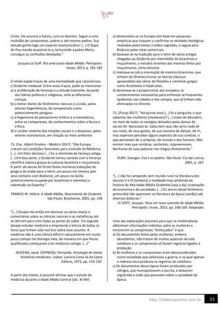 23
http://historiaonline.com.br
Cristo. Ele anuncia o futuro, cura os doentes. Segue-o uma
multidão de camponeses, pobres e até mesmo padres. Sua
atitude ganha logo um aspecto revolucionário. [...] O bispo
do Puy manda assassiná-lo e, torturando a pobre Maria,
consegue as confissões desejadas.”
Jacques Le Goff. Por uma outra Idade Média. Petrópolis:
Vozes, 2013, p. 181-182
O relato expõe traços de uma mentalidade que caracterizou
o Ocidente medieval. Entre esses traços, pode-se mencionar:
a) a proliferação de heresias e a atitude tolerante, da parte
dos líderes políticos e religiosos, ante as diferentes
crenças.
b) o temor diante de fenômenos naturais e a visão, pelos
setores hegemônicos, do campesinato como
potencialmente perigoso.
c) a hegemonia do pensamento místico e a inexistência,
entre os camponeses, de conhecimentos sobre a fauna e
a flora.
d) o caráter violento das relações sociais e o desprezo, pelos
setores eclesiásticos, em relação ao meio ambiente.
71. (Fac. Albert Einstein - Medicin 2017) “[Na Europa,
criaram-se] condições favoráveis para o estudo da Medicina
(...). Um fator decisivo (...) foi a retomada da herança antiga.
(...) Em boa parte, o Ocidente tomou contato com a herança
científica clássica graças às culturas bizantina e muçulmana.
A partir do século XII foram feitas inúmeras traduções do
grego e do árabe para o latim, um pouco em Veneza (por
seus contatos com Bizâncio), um pouco na Sicília
(anteriormente ocupada por bizantinos e islamitas) e
sobretudo na Espanha.”
FRANCO JR. Hilário. A Idade Média, Nascimento do Ocidente.
São Paulo: Brasiliense, 2001, pp. 158
“(...) Ocupei-me então em dominar os vários textos e
comentários sobre as ciências naturais e as metafísicas até
se abrirem para mim todas as portas do saber. Em seguida
desejei estudar medicina e empreendi a leitura de todos os
livros que tinham sido escritos sobre esse assunto. A
medicina não é uma ciência difícil e naturalmente em muito
pouco tempo me distingui nela, de maneira em que físicos
qualificados começaram a ler medicina comigo. (...)”
AVICENA, apud. ESPINOSA, Fernanda. Antologia de textos
históricos medievais. Lisboa: Livraria Costa Sá da Costa
Editora, 1972, pp. 119-120.
A partir dos textos, é possível afirmar que o estudo da
medicina durante a Idade Média Central (séc. XI-XIII)
a) desenvolvia-se na Europa com base em pesquisas
empíricas que visavam a confirmar as verdades teológicas
reveladas pelos textos cristãos sagrados, e seguia para
Bizâncio pelas rotas comerciais.
b) baseava-se na tradução para o latim de obras antigas
chegadas ao Ocidente por intermédio de bizantinos e
muçulmanos, e estudos recentes das mesmas feitos por
muçulmanos, como Avicena.
c) realizava-se sob a orientação de mestres bizantinos, que
vinham do Oriente ensinar as teorias clássicas
apreendidas das obras de filósofos e cientistas gregos
como Aristóteles e Hipócrates.
d) destinava-se a proporcionar aos europeus os
conhecimentos necessários para enfrentar as frequentes
epidemias nas cidades e nos campos, que já tinham sido
eliminadas no Oriente.
72. (Pucsp 2017) “Há quinze anos (...) fiz a pergunta: o que
sabemos das mulheres [medievais]? (...) tratei de descobrir,
no meio de todos os vestígios deixados pelas damas do
século XII. Apreciava-as. Sabia bem que não veria nada de
seu rosto, de seus gestos, de sua maneira de dançar, de rir,
mas esperava perceber alguns aspectos de sua conduta, o
que pensavam de si próprias, do mundo e dos homens. Não
entrevi mais que sombras, vacilantes, inapreensíveis.
Nenhuma de suas palavras me chegou diretamente.”
DUBY, Georges. Eva e os padres. São Paulo: Cia das Letras,
2001, p. 167.
“(...) não há camponês nem mundo rural na literatura dos
séculos V e VI [embora] a realidade mais profunda da
história da Alta Idade Média Ocidental [seja a da] ruralização
da economia e da sociedade. (...) Os atores desse fenômeno
primordial não aparecem na literatura da época [senão] sob
diversos disfarces.”
LE GOFF, Jacques. Para um novo conceito de Idade Média.
Petrópolis: Vozes, 2013, pp. 168-169. Adaptado.
Uma das explicações possíveis para que os medievalistas
obtenham informações indiretas sobre as mulheres e
encontrem os camponeses “disfarçados” é que:
a) Os documentos feitos pelas mulheres, embora
abundantes, não tratam de muitos aspectos da vida
cotidiana e os camponeses só faziam registros ligados à
produção.
b) As mulheres e os camponeses eram desconsiderados
numa sociedade que valorizava a guerra, e na qual apenas
a nobreza laica produzia os registros do cotidiano.
c) Os documentos dessa época foram produzidos por
clérigos, que monopolizavam a escrita, e deixaram
registrada a visão que possuíam sobre a sociedade da
época.
 