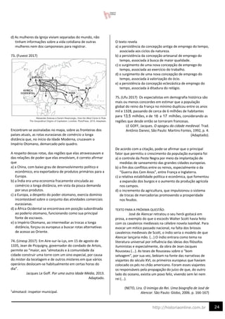 24
http://historiaonline.com.br
d) As mulheres da Igreja viviam separadas do mundo, não
tinham informações sobre a vida cotidiana de outras
mulheres nem dos camponeses para registrar.
73. (Fuvest 2017)
Encontram-se assinaladas no mapa, sobre as fronteiras dos
países atuais, as rotas eurasianas de comércio a longa
distância que, no início da Idade Moderna, cruzavam o
Império Otomano, demarcado pelo quadro.
A respeito dessas rotas, das regiões que elas atravessavam e
das relações de poder que elas envolviam, é correto afirmar
que
a) a China, com baixo grau de desenvolvimento político e
econômico, era exportadora de produtos primários para a
Europa.
b) a Índia era uma economia fracamente vinculada ao
comércio a longa distância, em vista da pouca demanda
por seus produtos.
c) a Europa, a despeito do poder otomano, exercia domínio
incontestável sobre o conjunto das atividades comerciais
eurasianas.
d) a África Ocidental se encontrava em posição subordinada
ao poderio otomano, funcionando como sua principal
fonte de escravos.
e) o Império Otomano, ao intermediar as trocas a longa
distância, forçou os europeus a buscar rotas alternativas
de acesso ao Oriente.
74. (Unesp 2017) Em Aire-sur-la-Lys, em 15 de agosto de
1335, Jean de Picquigny, governador do condado de Artois,
permite ao “maior, aos 1
almotacés e à comunidade da
cidade construir uma torre com um sino especial, por causa
do mister da tecelagem e de outros misteres em que vários
operários deslocam-se habitualmente em certas horas do
dia”.
Jacques Le Goff. Por uma outra Idade Média, 2013.
Adaptado.
1
almotacé: inspetor municipal.
O texto revela
a) a persistência da concepção antiga de emprego do tempo,
associada aos ciclos da natureza.
b) a persistência da concepção artesanal de emprego do
tempo, associada à busca de maior qualidade.
c) o surgimento de uma nova concepção de emprego do
tempo, associada ao exercício do trabalho.
d) o surgimento de uma nova concepção de emprego do
tempo, associada à valorização do ócio.
e) a persistência da concepção eclesiástica de emprego do
tempo, associada à ditadura do relógio.
75. (Ufu 2017) Os especialistas em demografia histórica são
mais ou menos concordes em estimar que a população
global do reino da França no mínimo duplicou entre os anos
mil e 1328, passando de cerca de 6 milhões de habitantes
para milhões, e de a milhões, considerando as
regiões que desde então se tornaram francesas.
LE GOFF, Jacques. O apogeu da cidade medieval. Trad.
Antônio Danesi, São Paulo: Martins Fontes, 1992, p. 4.
(Adaptado).
De acordo com a citação, pode-se afirmar que o principal
fator que permitiu o crescimento da população europeia foi
a) o controle da Peste Negra por meio da implantação de
medidas de saneamento das grandes cidades europeias.
b) o fim dos conflitos entre os reinos, especialmente o da
“Guerra dos Cem Anos”, entre França e Inglaterra.
c) a relativa estabilidade política e econômica, que fomentou
a expansão dos burgos e o aumento da produção agrícola
nos campos.
d) o incremento da agricultura, que impulsionou o sistema
de trocas de mercadorias promovendo a prosperidade
nos feudos.
TEXTO PARA A PRÓXIMA QUESTÃO:
José de Alencar retratou o seu herói goitacá em
prosa, a exemplo do que o escocês Walter Scott havia feito
com os cavaleiros medievais na célebre novela Ivanhoé. Para
evocar um mítico passado nacional, na falta dos briosos
cavaleiros medievais de Scott, o índio seria o modelo de que
Alencar lançaria mão. (...) O índio entrara como tema na
literatura universal por influência das ideias dos filósofos
iluministas e especialmente, da obra de Jean-Jacques
Rousseau (...). As teses de Rousseau sobre o “bom
selvagem”, por sua vez, bebiam na fonte das narrativas de
viajantes do século XVI, os primeiros europeus que haviam
colocado os pés no chão americano. Foram esses viajantes
os responsáveis pela propagação do juízo de que, do outro
lado do oceano, existia um povo feliz, vivendo sem lei nem
rei (...).
(NETO, Lira. O inimigo do Rei. Uma biografia de José de
Alencar. São Paulo: Globo, 2006. p. 166-167)
13,5 16 17
 