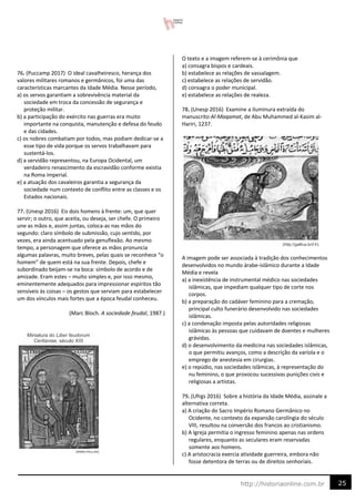 25
http://historiaonline.com.br
76. (Puccamp 2017) O ideal cavalheiresco, herança dos
valores militares romanos e germânicos, foi uma das
características marcantes da Idade Média. Nesse período,
a) os servos garantiam a sobrevivência material da
sociedade em troca da concessão de segurança e
proteção militar.
b) a participação do exército nas guerras era muito
importante na conquista, manutenção e defesa do feudo
e das cidades.
c) os nobres combatiam por todos, mas podiam dedicar-se a
esse tipo de vida porque os servos trabalhavam para
sustentá-los.
d) a servidão representou, na Europa Ocidental, um
verdadeiro renascimento da escravidão conforme existia
na Roma imperial.
e) a atuação dos cavaleiros garantia a segurança da
sociedade num contexto de conflito entre as classes e os
Estados nacionais.
77. (Unesp 2016) Eis dois homens à frente: um, que quer
servir; o outro, que aceita, ou deseja, ser chefe. O primeiro
une as mãos e, assim juntas, coloca-as nas mãos do
segundo: claro símbolo de submissão, cujo sentido, por
vezes, era ainda acentuado pela genuflexão. Ao mesmo
tempo, a personagem que oferece as mãos pronuncia
algumas palavras, muito breves, pelas quais se reconhece “o
homem” de quem está na sua frente. Depois, chefe e
subordinado beijam-se na boca: símbolo de acordo e de
amizade. Eram estes – muito simples e, por isso mesmo,
eminentemente adequados para impressionar espíritos tão
sensíveis às coisas – os gestos que serviam para estabelecer
um dos vínculos mais fortes que a época feudal conheceu.
(Marc Bloch. A sociedade feudal, 1987.)
O texto e a imagem referem-se à cerimônia que
a) consagra bispos e cardeais.
b) estabelece as relações de vassalagem.
c) estabelece as relações de servidão.
d) consagra o poder municipal.
e) estabelece as relações de realeza.
78. (Unesp 2016) Examine a iluminura extraída do
manuscrito Al-Maqamat, de Abu Muhammed al-Kasim al-
Hariri, 1237.
A imagem pode ser associada à tradição dos conhecimentos
desenvolvidos no mundo árabe-islâmico durante a Idade
Média e revela
a) a inexistência de instrumental médico nas sociedades
islâmicas, que impediam qualquer tipo de corte nos
corpos.
b) a preparação do cadáver feminino para a cremação,
principal culto funerário desenvolvido nas sociedades
islâmicas.
c) a condenação imposta pelas autoridades religiosas
islâmicas às pessoas que cuidavam de doentes e mulheres
grávidas.
d) o desenvolvimento da medicina nas sociedades islâmicas,
o que permitiu avanços, como a descrição da varíola e o
emprego de anestesia em cirurgias.
e) o repúdio, nas sociedades islâmicas, à representação do
nu feminino, o que provocou sucessivas punições civis e
religiosas a artistas.
79. (Ufrgs 2016) Sobre a história da Idade Média, assinale a
alternativa correta.
a) A criação do Sacro Império Romano Germânico no
Ocidente, no contexto da expansão carolíngia do século
VIII, resultou na conversão dos francos ao cristianismo.
b) A Igreja permitia o ingresso feminino apenas nas ordens
regulares, enquanto as seculares eram reservadas
somente aos homens.
c) A aristocracia exercia atividade guerreira, embora não
fosse detentora de terras ou de direitos senhoriais.
 