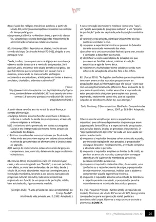 26
http://historiaonline.com.br
d) A criação dos relógios mecânicos públicos, a partir do
século XIII, reforçou o monopólio eclesiástico no controle
do tempo pela Igreja.
e) A presença islâmica no Mediterrâneo, a partir do século
VII, caracterizou-se pela destruição dos mecanismos de
administração urbana nas cidades europeias.
80. (Unicamp 2016) Reproduz-se, abaixo, trecho de um
sermão do bispo Cesário de Arles (470-542), dirigido a uma
paróquia rural.
“Vede, irmãos, como quem recorre à Igreja em sua doença
obtém a saúde do corpo e a remissão dos pecados. Se é
possível, pois, encontrar este duplo benefício na Igreja, por
que há infelizes que se empenham em causar mal a si
mesmos, procurando os mais variados sortilégios:
recorrendo a encantadores, a feitiçarias em fontes e árvores,
amuletos, charlatães, videntes e adivinhos?”
(Fonte:
http://www.institutosapientia.com.br/site/index.php?optio
n=co_content&view=article&id=1397:sao-cesario-de-arles-
sermao-13-parauma-paroquia-rural&catid=28: outros-
artigos&Itemid=285.)
A partir desse sermão, escrito no sul da atual França, é
correto afirmar que:
a) A Igreja Católica assumia funções espirituais e deixava à
nobreza o cuidado da saúde dos camponeses, através de
ordens religiosas e militares.
b) O cristianismo tinha penetrado em todas as categorias
sociais e era interpretado da mesma forma através da
autoridade dos bispos.
c) Práticas consideradas menos ortodoxas por Cesário de
Arles ainda encontravam espaço em setores da sociedade
e a elite da Igreja tentava se afirmar como o único acesso
ao sagrado.
d) O avanço do materialismo estava afastando da Igreja os
camponeses, que, com isto, deixavam de pagar os dízimos
eclesiásticos.
81. (Unesp 2016) Os mosteiros eram em primeiro lugar
casas, cada uma abrigando sua “família”, e as mais perfeitas,
com efeito, as mais bem ordenadas: de um lado, desde o
século IX, os mais abundantes recursos convergiam para a
instituição monástica, levando-a aos postos avançados do
progresso cultural; do outro, tudo ali se encontrava
organizado em função de um projeto de perfeição, nítido,
bem estabelecido, rigorosamente medido.
(Georges Duby. “A vida privada nas casas aristocráticas da
França feudal”.
História da vida privada, vol. 2, 1992. Adaptado.)
A caracterização do mosteiro medieval como uma “casa”,
um “posto avançado do progresso cultural” e um “projeto
de perfeição” pode ser explicada pela disposição monástica
de
a) valorizar a vida privada, participar ativamente da vida
política e combater o mal.
b) recuperar a experiência histórica e pessoal do Salvador
durante sua estada no mundo dos vivos.
c) recolher-se a uma comunidade fechada para orar, estudar
e combater a desordem do mundo.
d) identificar-se com as condições de privação por que
passavam as famílias pobres, celebrar a tradição
escolástica e agir de forma ética.
e) reconhecer a humanidade como solidária e unida num
esforço de salvação da alma dos fiéis e dos infiéis.
82. (Pucsp 2016) “As fugidias confissões que os inquisidores
tentavam arrancar dos acusados proporcionam ao
pesquisador atual as informações que ele busca – claro que
com um objetivo totalmente diferente. Mas, enquanto lia os
processos inquisitoriais, muitas vezes tive a impressão de
estar postado atrás dos juízes para espiar seus passos,
esperando, exatamente como eles, que os supostos
culpados se decidissem a falar das suas crenças.”
Carlo Ginzburg. O fio e os rastros. São Paulo: Companhia das
Letras, 2007, p. 283-284. Adaptado.
O texto aponta semelhanças entre a expectativa do
inquisidor, que colhia os depoimentos daqueles que eram
julgados pelo Santo Ofício, e a expectativa do pesquisador,
que, séculos depois, analisa os processos inquisitoriais. O
“objetivo totalmente diferente” de cada um deles pode ser
assim caracterizado:
a) enquanto o inquisidor desejava salvar a alma do acusado,
por meio da expiação de seus pecados, o pesquisador
consegue descobrir, no depoimento, a verdade completa
e absoluta sobre o período.
b) enquanto o inquisidor ampliava os limites da fé cristã, ao
perdoar os erros do acusado, o pesquisador consegue
identificar a fé superior do membro da Igreja e os
pecados cometidos pelos réus.
c) enquanto o inquisidor pretendia obter, do acusado, uma
confissão ou o reconhecimento de culpa, o pesquisador
deseja encontrar, no processo, indícios que o ajudem a
compreender aquela experiência histórica.
d) enquanto o inquisidor assumia uma atitude de tolerância
e respeito perante o acusado, o pesquisador penetra
indevidamente na intimidade dessas duas pessoas.
83. (Fac. Pequeno Príncipe - Medici 2016) A expansão do
Império Otomano, do século XIV ao século XVII, teve grandes
consequências para a organização social, política e
econômica da Europa. Observe o mapa acima e assinale a
alternativa CORRETA.
 