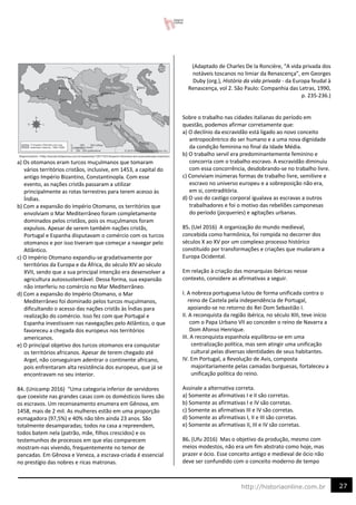 27
http://historiaonline.com.br
a) Os otomanos eram turcos muçulmanos que tomaram
vários territórios cristãos, inclusive, em 1453, a capital do
antigo Império Bizantino, Constantinopla. Com esse
evento, as nações cristãs passaram a utilizar
principalmente as rotas terrestres para terem acesso às
Índias.
b) Com a expansão do Império Otomano, os territórios que
envolviam o Mar Mediterrâneo foram completamente
dominados pelos cristãos, pois os muçulmanos foram
expulsos. Apesar de serem também nações cristãs,
Portugal e Espanha disputavam o comércio com os turcos
otomanos e por isso tiveram que começar a navegar pelo
Atlântico.
c) O Império Otomano expandiu-se gradativamente por
territórios da Europa e da África, do século XIV ao século
XVII, sendo que a sua principal intenção era desenvolver a
agricultura autossustentável. Dessa forma, sua expansão
não interferiu no comércio no Mar Mediterrâneo.
d) Com a expansão do Império Otomano, o Mar
Mediterrâneo foi dominado pelos turcos muçulmanos,
dificultando o acesso das nações cristãs às Índias para
realização do comércio. Isso fez com que Portugal e
Espanha investissem nas navegações pelo Atlântico, o que
favoreceu a chegada dos europeus nos territórios
americanos.
e) O principal objetivo dos turcos otomanos era conquistar
os territórios africanos. Apesar de terem chegado até
Argel, não conseguiram adentrar o continente africano,
pois enfrentaram alta resistência dos europeus, que já se
encontravam no seu interior.
84. (Unicamp 2016) “Uma categoria inferior de servidores
que coexiste nas grandes casas com os domésticos livres são
os escravos. Um recenseamento enumera em Gênova, em
1458, mais de 2 mil. As mulheres estão em uma proporção
esmagadora (97,5%) e 40% não têm ainda 23 anos. São
totalmente desamparadas; todos na casa a repreendem,
todos batem nela (patrão, mãe, filhos crescidos) e os
testemunhos de processos em que elas comparecem
mostram-nas vivendo, frequentemente no temor de
pancadas. Em Gênova e Veneza, a escrava-criada é essencial
no prestígio das nobres e ricas matronas.
(Adaptado de Charles De la Roncière, “A vida privada dos
notáveis toscanos no limiar da Renascença”, em Georges
Duby (org.), História da vida privada - da Europa feudal à
Renascença, vol 2. São Paulo: Companhia das Letras, 1990,
p. 235-236.)
Sobre o trabalho nas cidades italianas do período em
questão, podemos afirmar corretamente que:
a) O declínio da escravidão está ligado ao novo conceito
antropocêntrico do ser humano e a uma nova dignidade
da condição feminina no final da Idade Média.
b) O trabalho servil era predominantemente feminino e
concorria com o trabalho escravo. A escravidão diminuiu
com essa concorrência, desdobrando-se no trabalho livre.
c) Conviviam inúmeras formas de trabalho livre, semilivre e
escravo no universo europeu e a sobreposição não era,
em si, contraditória.
d) O uso do castigo corporal igualava as escravas a outros
trabalhadores e foi o motivo das rebeliões camponesas
do período (jacqueries) e agitações urbanas.
85. (Uel 2016) A organização do mundo medieval,
concebida como harmônica, foi rompida no decorrer dos
séculos X ao XV por um complexo processo histórico
constituído por transformações e criações que mudaram a
Europa Ocidental.
Em relação à criação das monarquias ibéricas nesse
contexto, considere as afirmativas a seguir.
I. A nobreza portuguesa lutou de forma unificada contra o
reino de Castela pela independência de Portugal,
apoiando-se no retorno do Rei Dom Sebastião I.
II. A reconquista da região ibérica, no século XIII, teve início
com o Papa Urbano VII ao conceder o reino de Navarra a
Dom Afonso Henrique.
III. A reconquista espanhola equilibrou-se em uma
centralização política, mas sem atingir uma unificação
cultural pelas diversas identidades de seus habitantes.
IV. Em Portugal, a Revolução de Avis, composta
majoritariamente pelas camadas burguesas, fortaleceu a
unificação política do reino.
Assinale a alternativa correta.
a) Somente as afirmativas I e II são corretas.
b) Somente as afirmativas I e IV são corretas.
c) Somente as afirmativas III e IV são corretas.
d) Somente as afirmativas I, II e III são corretas.
e) Somente as afirmativas II, III e IV são corretas.
86. (Ufu 2016) Mas o objetivo da produção, mesmo com
meios modestos, não era um fim abstrato como hoje, mas
prazer e ócio. Esse conceito antigo e medieval de ócio não
deve ser confundido com o conceito moderno de tempo
 
