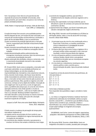 28
http://historiaonline.com.br
livre. Isso porque o ócio não era uma parcela da vida
separada do processo de atividade remunerada, antes
estava presente, por assim dizer, nos poros e nos nichos da
própria atividade produtiva.
KURZ, Robert. A expropriação do tempo. Folha de São Paulo,
3 jan.1999. p. 5 (Adaptado).
A noção de tempo livre assumiu uma qualidade positiva
distinta daquela de ócio, em função de estar articulada a um
conjunto de transformações socioeconômicas, localizadas a
partir de fins da Idade Média, e que se caracterizava
a) pelo incremento da produção agrícola para o mercado
interno, responsável pelo chamado renascimento feudal
do século XV.
b) pela crescente mercantilização das terras da Igreja, cada
vez mais alinhada com as modernas concepções sobre o
trabalho.
c) pela descentralização político-administrativa das
emergentes monarquias nacionais, fator de estímulo para
o crescimento da produção mercantil.
d) pela aceleração das atividades urbanas e comerciais, com
o crescimento da produção mercantil e das camadas
burguesas da sociedade.
87. (Fuvest 2016) Assim como o camponês, o mercador está
a princípio submetido, na sua atividade profissional, ao
tempo meteorológico, ao ciclo das estações, à
imprevisibilidade das intempéries e dos cataclismos naturais.
Como, durante muito tempo, não houve nesse domínio
senão necessidade de submissão à ordem da natureza e de
Deus, o mercador só teve como meio de ação as preces e as
práticas supersticiosas. Mas, quando se organiza uma rede
comercial, o tempo se torna objeto de medida. A duração de
uma viagem por mar ou por terra, ou de um lugar para
outro, o problema dos preços que, no curso de uma mesma
operação comercial, mais ainda quando o circuito se
complica, sobem ou descem _ tudo isso se impõe cada vez
mais à sua atenção. Mudança também importante: o
mercador descobre o preço do tempo no mesmo momento
em que ele explora o espaço, pois para ele a duração
essencial é aquela de um trajeto.
Jacques Le Goff. Para uma outra Idade Média. Petrópolis:
Vozes, 2013. Adaptado.
O texto associa a mudança da percepção do tempo pelos
mercadores medievais ao
a) respeito estrito aos princípios do livre comércio, que
determinavam a obediência às regras internacionais de
circulação de mercadorias.
b) crescimento das relações mercantis, que passaram a
envolver territórios mais amplos e distâncias mais longas.
c) aumento da navegação oceânica, que permitiu o
estabelecimento de relações comerciais regulares com a
América.
d) avanço das superstições na Europa ocidental, que se
difundiram a partir de contatos com povos do leste desse
continente e da Ásia.
e) aparecimento dos relógios, que foram inventados para
calcular a duração das viagens ultramarinas.
88. (Ufrgs 2016) Assinale com V (verdadeiro) ou F (falso) as
afirmações abaixo, sobre a crise do século XIV na Europa,
durante a Baixa Idade Média.
( ) A principal causa da crise foi uma combinação entre a
Guerra dos Trinta Anos, as revoltas continentais
contra o absolutismo e a propagação da peste
bubônica por todo o continente.
( ) A Guerra dos Cem Anos entre França e Inglaterra foi o
principal conflito militar associado à crise e teve por
resultado a vitória francesa diante dos ingleses.
( ) A crise enfraqueceu política e economicamente os
senhores feudais, dando início a uma gradual
transferência de poder para as monarquias europeias
nos séculos seguintes.
( ) A crise destruiu o absolutismo monárquico como
sistema político e abriu caminho para a
descentralização de poder, típica do período medieval
tardio.
A sequência correta de preenchimento dos parênteses, de
cima para baixo, é
a) V – F – F – V.
b) F – F – V – V.
c) V – V – F – F.
d) F – V – V – F.
e) F – V – F – V.
TEXTO PARA A PRÓXIMA QUESTÃO:
Para responder à(s) quest(ões) a seguir, considere o texto
abaixo.
(...) os mitos e o imaginário fantástico medieval não foram
subitamente subtraídos da mentalidade coletiva europeia
durante o século XVI. (...) Conforme Laura de Mello e Sousa,
“parece lícito considerar que, conhecido o Índico e
desmitificado o seu universo fantástico, o Atlântico passará a
ocupar papel análogo no imaginário do europeu
quatrocentista”.
(VILARDAGA, José Carlos. Lastros de viagem: expectativas,
projeções e descobertas portuguesas no Índico (1498-1554).
São Paulo: Annablume, 2010, p. 197)
89. (Puccamp 2016) Durante a Idade Média, havia um
imaginário vinculado às cruzadas, pautado pela concepção
 