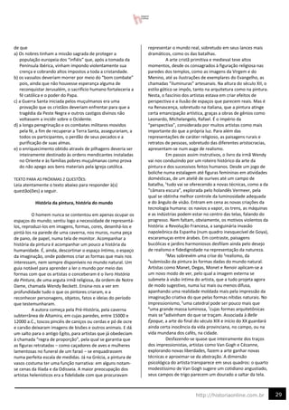 29
http://historiaonline.com.br
de que
a) Os nobres tinham a missão sagrada de proteger a
população europeia dos “infiéis” que, após a tomada da
Península Ibérica, vinham impondo violentamente sua
crença e cobrando altos impostos a toda a cristandade.
b) os vassalos deveriam morrer por meio do “bom combate”
pois, ainda que não houvesse esperança alguma de
reconquistar Jerusalém, o sacrifício humano fortaleceria a
fé católica e o poder do Papa.
c) a Guerra Santa iniciada pelos muçulmanos era uma
provação que os cristãos deveriam enfrentar para que a
tragédia da Peste Negra e outros castigos divinos não
voltassem a incidir sobre o Ocidente.
d) a longa peregrinação e os combates militares movidos
pela fé, a fim de recuperar a Terra Santa, assegurariam, a
todos os participantes, o perdão de seus pecados e a
purificação de suas almas.
e) o enriquecimento obtido através de pilhagens deveria ser
inteiramente destinado às ordens mendicantes instaladas
no Oriente e às famílias pobres muçulmanas como prova
do não apego aos bens materiais pela Igreja católica.
TEXTO PARA AS PRÓXIMAS 2 QUESTÕES:
Leia atentamente o texto abaixo para responder à(s)
questão(ões) a seguir.
História da pintura, história do mundo
O homem nunca se contentou em apenas ocupar os
espaços do mundo; sentiu logo a necessidade de representá-
los, reproduzi-los em imagens, formas, cores, desenhá-los e
pintá-los na parede de uma caverna, nos muros, numa peça
de pano, de papel, numa tela de monitor. Acompanhar a
história da pintura é acompanhar um pouco a história da
humanidade. É, ainda, descortinar o espaço íntimo, o espaço
da imaginação, onde podemos criar as formas que mais nos
interessam, nem sempre disponíveis no mundo natural. Um
guia notável para aprender a ler o mundo por meio das
formas com que os artistas o conceberam é o livro História
da Pintura, de uma arguta irmã religiosa, da ordem de Notre
Dame, chamada Wendy Beckett. Ensina-nos a ver em
profundidade tudo o que os pintores criaram, e a
reconhecer personagens, objetos, fatos e ideias do período
que testemunharam.
A autora começa pela Pré-História, pela caverna
subterrânea de Altamira, em cujas paredes, entre 15000 e
12000 a.C., toscos pincéis de caniços ou cerdas e pó de ocre
e carvão deixaram imagens de bisões e outros animais. E dá
um salto para o antigo Egito, para artistas que já obedeciam
à chamada “regra de proporção”, pela qual se garantia que
as figuras retratadas − como caçadores de aves e mulheres
lamentosas no funeral de um faraó − se enquadrassem
numa perfeita escala de medidas. Já na Grécia, a pintura de
vasos costuma ter uma função narrativa: em alguns notam-
se cenas da Ilíada e da Odisseia. A maior preocupação dos
artistas helenísticos era a fidelidade com que procuravam
representar o mundo real, sobretudo em seus lances mais
dramáticos, como os das batalhas.
A arte cristã primitiva e medieval teve altos
momentos, desde os consagrados à figuração religiosa nas
paredes dos templos, como as imagens da Virgem e do
Menino, até as ilustrações de exemplares do Evangelho, as
chamadas “iluminuras” artesanais. Na altura do século XII, o
estilo gótico se impôs, tanto na arquitetura como na pintura.
Nesta, o fascínio dos artistas estava em criar efeitos de
perspectiva e a ilusão de espaços que parecem reais. Mas é
na Renascença, sobretudo na italiana, que a pintura atinge
certa emancipação artística, graças a obras de gênios como
Leonardo, Michelangelo, Rafael. É o império da
“perspectiva”, considerada por muitos artistas como mais
importante do que a própria luz. Para além das
representações de caráter religioso, as paisagens rurais e
retratos de pessoas, sobretudo das diferentes aristocracias,
apresentam-se num auge de realismo.
Em passos assim instrutivos, o livro da irmã Wendy
vai nos conduzindo por um roteiro histórico da arte da
pintura e dos sucessivos feitos humanos. Desde um jogo de
boliche numa estalagem até figuras femininas em atividades
domésticas, de um ateliê de ourives até um campo de
batalha, 1
tudo vai se oferecendo a novas técnicas, como a da
“câmara escura”, explorada pelo holandês Vermeer, pela
qual se obtinha melhor controle da luminosidade adequada
e do ângulo de visão. Entram em cena as novas criações da
tecnologia humana: os navios a vapor, os trens, as máquinas
e as indústrias podem estar no centro das telas, falando do
progresso. Nem faltam, obviamente, os motivos violentos da
história: a Revolução Francesa, a sanguinária invasão
napoleônica da Espanha (num quadro inesquecível de Goya),
escaramuças entre árabes. Em contraste, paisagens
bucólicas e jardins harmoniosos desfilam ainda pelo desejo
de realismo e fidedignidade na representação da natureza.
2
Mas sobrevém uma crise do 3
realismo, da
4
submissão da pintura às formas dadas do mundo natural.
Artistas como Manet, Degas, Monet e Renoir aplicam-se a
um novo modo de ver, pelo qual a imagem externa se
submete à visão íntima do artista, que a tudo projeta agora
de modo sugestivo, numa luz mais ou menos difusa,
apanhando uma realidade moldada mais pela impressão da
imaginação criativa do que pelas formas nítidas naturais. No
Impressionismo, 5
uma catedral pode ser pouco mais que
6
uma grande massa luminosa, 7
cujas formas arquitetônicas
mais se 8
adivinham do que se traçam. Associada à Belle
Époque, a arte do final do século XIX e início do XX guardará
ainda certa inocência da vida provinciana, no campo, ou na
vida mundana dos cafés, na cidade.
Desfazendo-se quase que inteiramente dos traços
dos impressionistas, artistas como Van Gogh e Cézanne,
explorando novas liberdades, fazem a arte ganhar novas
técnicas e aproximar-se da abstração. A dimensão
psicológica do artista transparece em seus quadros: o quarto
modestíssimo de Van Gogh sugere um cotidiano angustiado,
seus campos de trigo parecem um dourado a saltar da tela.
 