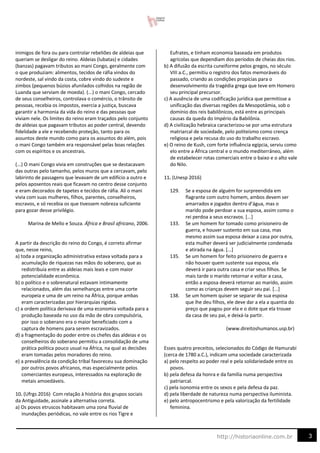 3
http://historiaonline.com.br
inimigos de fora ou para controlar rebeliões de aldeias que
queriam se desligar do reino. Aldeias (lubatas) e cidades
(banzas) pagavam tributos ao mani Congo, geralmente com
o que produziam: alimentos, tecidos de ráfia vindos do
nordeste, sal vindo da costa, cobre vindo do sudeste e
zimbos (pequenos búzios afunilados colhidos na região de
Luanda que serviam de moeda). (...) o mani Congo, cercado
de seus conselheiros, controlava o comércio, o trânsito de
pessoas, recebia os impostos, exercia a justiça, buscava
garantir a harmonia da vida do reino e das pessoas que
viviam nele. Os limites do reino eram traçados pelo conjunto
de aldeias que pagavam tributos ao poder central, devendo
fidelidade a ele e recebendo proteção, tanto para os
assuntos deste mundo como para os assuntos do além, pois
o mani Congo também era responsável pelas boas relações
com os espíritos e os ancestrais.
(...) O mani Congo vivia em construções que se destacavam
das outras pelo tamanho, pelos muros que a cercavam, pelo
labirinto de passagens que levavam de um edifício a outro e
pelos aposentos reais que ficavam no centro desse conjunto
e eram decorados de tapetes e tecidos de ráfia. Ali o mani
vivia com suas mulheres, filhos, parentes, conselheiros,
escravos, e só recebia os que tivessem nobreza suficiente
para gozar desse privilégio.
Marina de Mello e Souza. África e Brasil africano, 2006.
A partir da descrição do reino do Congo, é correto afirmar
que, nesse reino,
a) toda a organização administrativa estava voltada para a
acumulação de riquezas nas mãos do soberano, que as
redistribuía entre as aldeias mais leais e com maior
potencialidade econômica.
b) o político e o sobrenatural estavam intimamente
relacionados, além das semelhanças entre uma corte
europeia e uma de um reino na África, porque ambas
eram caracterizadas por hierarquias rígidas.
c) a ordem política derivava de uma economia voltada para a
produção baseada no uso da mão de obra compulsória,
por isso o soberano era o maior beneficiado com a
captura de homens para serem escravizados.
d) a fragmentação do poder entre os chefes das aldeias e os
conselheiros do soberano permitiu a consolidação de uma
prática política pouco usual na África, na qual as decisões
eram tomadas pelos moradores do reino.
e) a prevalência da condição tribal favoreceu sua dominação
por outros povos africanos, mas especialmente pelos
comerciantes europeus, interessados na exploração de
metais amoedáveis.
10. (Ufrgs 2016) Com relação à história dos grupos sociais
da Antiguidade, assinale a alternativa correta.
a) Os povos etruscos habitavam uma zona fluvial de
inundações periódicas, no vale entre os rios Tigre e
Eufrates, e tinham economia baseada em produtos
agrícolas que dependiam dos períodos de cheias dos rios.
b) A difusão da escrita cuneiforme pelos gregos, no século
VIII a.C., permitiu o registro dos fatos memoráveis do
passado, criando as condições propícias para o
desenvolvimento da tragédia grega que teve em Homero
seu principal precursor.
c) A ausência de uma codificação jurídica que permitisse a
unificação das diversas regiões da Mesopotâmia, sob o
domínio dos reis babilônicos, está entre as principais
causas da queda do Império da Babilônia.
d) A civilização hebraica caracterizou-se por uma estrutura
matriarcal de sociedade, pelo politeísmo como crença
religiosa e pela recusa do uso do trabalho escravo.
e) O reino de Kush, com forte influência egípcia, serviu como
elo entre a África central e o mundo mediterrâneo, além
de estabelecer rotas comerciais entre o baixo e o alto vale
do Nilo.
11. (Unesp 2016)
129. Se a esposa de alguém for surpreendida em
flagrante com outro homem, ambos devem ser
amarrados e jogados dentro d’água, mas o
marido pode perdoar a sua esposa, assim como o
rei perdoa a seus escravos. [...]
133. Se um homem for tomado como prisioneiro de
guerra, e houver sustento em sua casa, mas
mesmo assim sua esposa deixar a casa por outra,
esta mulher deverá ser judicialmente condenada
e atirada na água. [...]
135. Se um homem for feito prisioneiro de guerra e
não houver quem sustente sua esposa, ela
deverá ir para outra casa e criar seus filhos. Se
mais tarde o marido retornar e voltar a casa,
então a esposa deverá retornar ao marido, assim
como as crianças devem seguir seu pai. [...]
138. Se um homem quiser se separar de sua esposa
que lhe deu filhos, ele deve dar a ela a quantia do
preço que pagou por ela e o dote que ela trouxe
da casa de seu pai, e deixá-la partir.
(www.direitoshumanos.usp.br)
Esses quatro preceitos, selecionados do Código de Hamurabi
(cerca de 1780 a.C.), indicam uma sociedade caracterizada
a) pelo respeito ao poder real e pela solidariedade entre os
povos.
b) pela defesa da honra e da família numa perspectiva
patriarcal.
c) pela isonomia entre os sexos e pela defesa da paz.
d) pela liberdade de natureza numa perspectiva iluminista.
e) pelo antropocentrismo e pela valorização da fertilidade
feminina.
 