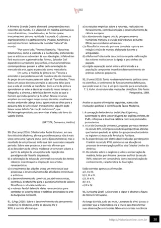 30
http://historiaonline.com.br
A Primeira Grande Guerra eliminará compreensões mais
inocentes do mundo, e o século XX em marcha acentuará as
cores dramáticas, convulsionadas, as formas quase
irreconhecíveis de uma realidade fraturada. O cubismo, o
expressionismo e o abstracionismo (Picasso, Kandinsky e
outros) interferem radicalmente na visão “natural” do
mundo.
9
Por outro lado, 10
menos libertário, 11
doutrinas
totalitaristas, como a stalinista e a nazifascista, pretenderão
que os artistas se submetam às suas ideologias. Já Mondrian
fará escola com a geometria das formas, Salvador Dalí
expandirá o surrealismo dos sonhos, e muitas tendências
contemporâneas passam a sofrer certa orientação do
mercado da arte, agora especulada como mercadoria.
Em suma, a história da pintura nos 12
ensina a
entender o que podemos ver do mundo e de nós mesmos.
As peças de um museu parecem estar ali 13
paralisadas, 14
mas
basta um pouco da nossa atenção a cada uma delas para
que a vida ali contida se manifeste. Com a arte da pintura
aprenderam as artes e técnicas visuais do nosso tempo: a
fotografia, o cinema, a televisão devem muito ao que o
homem aprendeu pela força do olhar. Novos recursos
ampliam ou restringem nosso campo de visão: atualmente
muitos andam de cabeça baixa, apontando os olhos para a
pequena tela de um celular. Ironicamente, alguém pode
baixar nessa telinha “A criação do homem”, que
Michelangelo produziu para eternizar a beleza do forro da
Capela Sistina.
(BATISTA, Domenico, inédito)
90. (Puccamp 2016) O historiador André Corvisier, em seu
livro História Moderna, afirma que a Renascença não é mais
vista como uma ruptura brutal com a Época Medieval, mas o
resultado de um processo lento que tem suas raízes naquele
período. Sobre esse processo, é correto afirmar que
a) as descobertas da ciência moderna se tornavam viáveis a
partir da adoção de uma postura de rejeição dos
paradigmas da filosofia do passado.
b) a valorização da educação universal e o estudo dos textos
clássicos incentivavam a inspiração dos artistas
renascentistas.
c) o crescimento das cidades criava um meio social que
propiciava o desenvolvimento das atividades intelectuais
e artísticas.
d) o desenvolvimento do comércio, ao abrir novas rotas,
contribuiu diretamente para o questionamento de valores
filosóficos e culturais medievais.
e) a nobreza feudal defendia ideias renascentistas para
contestar os valores éticos e estéticos projetados na arte
da burguesia mercantil.
91. (Ufrgs 2018) Sobre o desenvolvimento do pensamento
moderno no Ocidente, entre os séculos XIV e
XVIII, é correto afirmar que
a) os estudos empíricos sobre a natureza, realizados no
Renascimento, contribuíram para o desenvolvimento da
ciência europeia.
b) o abandono do dogma cristão pelo pensamento
humanista motivou a criação dos tribunais do Santo
Ofício para combater as heresias.
c) a filosofia foi marcada por uma completa ruptura em
relação à visão de mundo, elaborada durante a
antiguidade.
d) a Reforma Protestante caracterizou-se pela reafirmação
dos valores institucionais da Igreja e pela defesa do
papado.
e) a rígida separação social entre a elite letrada e a
população camponesa impedia o desenvolvimento de
práticas culturais populares.
92. (Fuvest 2018) Tanto no desenvolvimento político como
no científico, o sentimento de funcionamento defeituoso,
que pode levar à crise, é um pré-requisito para a revolução.
T. S. Kuhn. A estrutura das revoluções científicas. São Paulo:
Perspectiva, 1989.
Analise as quatro afirmações seguintes, acerca das
revoluções políticas e científicas da Época Moderna.
I. A concepção heliocêntrica de Nicolau Copérnico,
sustentada na obra Das revoluções das esferas celestes, de
1543, reforçava a doutrina católica contra os postulados
protestantes.
II. A Lei da Gravitação Universal, proposta por Isaac Newton
no século XVII, reforçava as radicais perspectivas ateístas
que haviam pautado as ações dos grupos revolucionários
na Inglaterra à época da Revolução Puritana.
III. Às experiências com eletricidade realizadas por Benjamin
Franklin no século XVIII, somou-se sua atuação no
processo de emancipação política dos Estados Unidos da
América.
IV. Os estudos sobre o oxigênio e sobre a conservação da
matéria, feitos por Antoine Lavoisier ao final do século
XVIII, estavam em consonância com a racionalização do
conhecimento, característica da Ilustração.
Estão corretas apenas as afirmações
a) I, II e III.
b) II, III e IV.
c) I, III e IV.
d) I e II.
e) III e IV.
93. (Unicamp 2019) Leia o texto a seguir e observe a figura
do Homem Vitruviano.
Ao longo da vida, cada vez mais, Leonardo da Vinci passou a
perceber que a matemática era a chave para transformar
suas observações em teorias. Não existe certeza na ciência
 